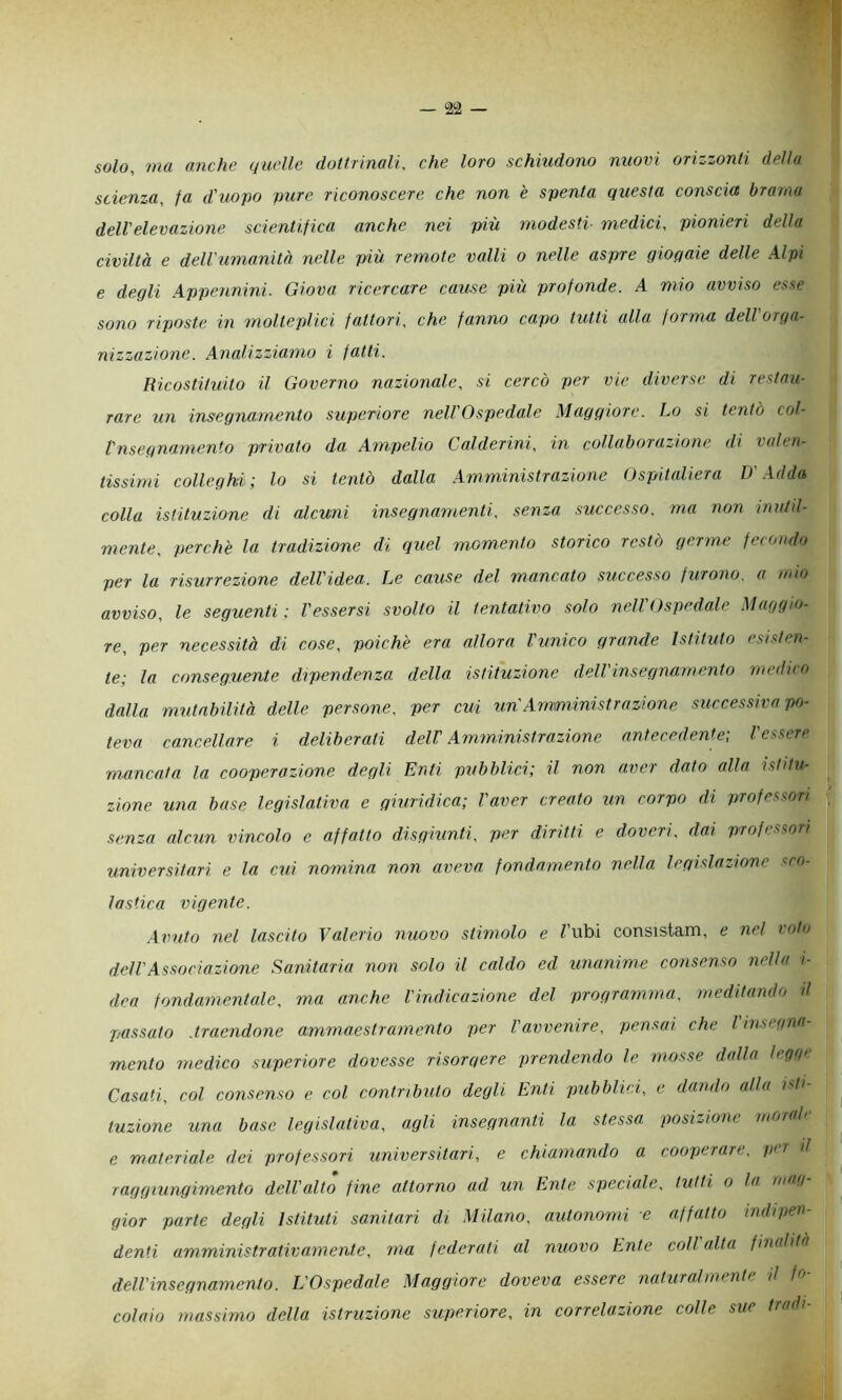 solo, ma anche quelle dottrinali, che loro schiudono nuovi orizzonti della scienza, fa d'uopo pure riconoscere che non è spenta questa conscia brama dell'elevazione scientifica anche nei più modesti- medici, pionieri della civiltà e dell'umanità nelle più remote valli o nelle aspre gioqaie delle Alpi e degli Appennini. Giova ricercare cause più profonde. A mio avviso esse sono riposte in molteplici fattori, che fanno capo tutti alla forma dell orga- nizzazione. Analizziamo i fatti. Ricostituito il Governo nazionale, si cercò per vie diverse di restau- rare un insegnamento superiore nell'Ospedale Maggiore. Lo si tentò col- Vnsegnamento privato da Ampelio Calderini, in collaborazione di valen- tissimi colleghi ; lo si tentò dalla .Amministrazione Ospitaliera D'.Adda colla istituzione di alcuni insegnamenti, senza successo, ma non inuid- mente, perchè la tradizione di quel momento storico restò germe fecondo per la risurrezione dell'idea. Le cause del mancato siiccesso furono, a inio avviso, le seguenti ; Vessersi svolto il tentativo solo nell'Ospedale Maggio- re, per necessità di cose, poiché era allora l'unico grande Istituto esisten- te; la conseguente dipendenza della istituzione dell'insegnamento medico dalla mutabilità delle persone, per cui un'Amministrazione successiva po- teva cancellare i deliberati delV Amministrazione antecedente; l'essere mancata la cooperazione degli Enti pubblici; il non aver dato alla istitu- zione una base legislativa e giuridica; l'aver creato un corpo di professori senza alcun vincolo e affatto disgiunti, per diritti e doveri, dai professori universitari e la cui nomina non aveva fondamento nella legislazione sco- lastica vigente. .Avuto nel lascito Valerio nuovo stimolo e Tubi consistam, e nel voto dell'Associazione Sanitaria non solo il caldo ed unanime consenso nella i- dea fondamentale, ma anche Vindicazione del programma, meditando d passato .traendone ammaestramento per Vavvenire, pensai che I insegna mento medico superiore dovesse risorgere prendendo le mosse dalla legge Casati, col consenso e col contributo degli Enti pubblici, e dando alla idi- tuzione una base legislativa, agli insegnanti la stessa posizione morale e materiale dei professori universitari, e chiamando a cooperare, per il raggiungimento dell'alto fine attorno ad un Ente speciale, tutti o la mag gior parte degli istituti sanitari di Milano, autonomi e affatto indipen- denti amministrativamente, ma federati al nuovo Ente coll alta finalità dell'insegnamento. L'Ospedale Maggiore doveva essere naturalmente il fn coiaio massimo della istruzione superiore, in correlazione colle sue tradì-