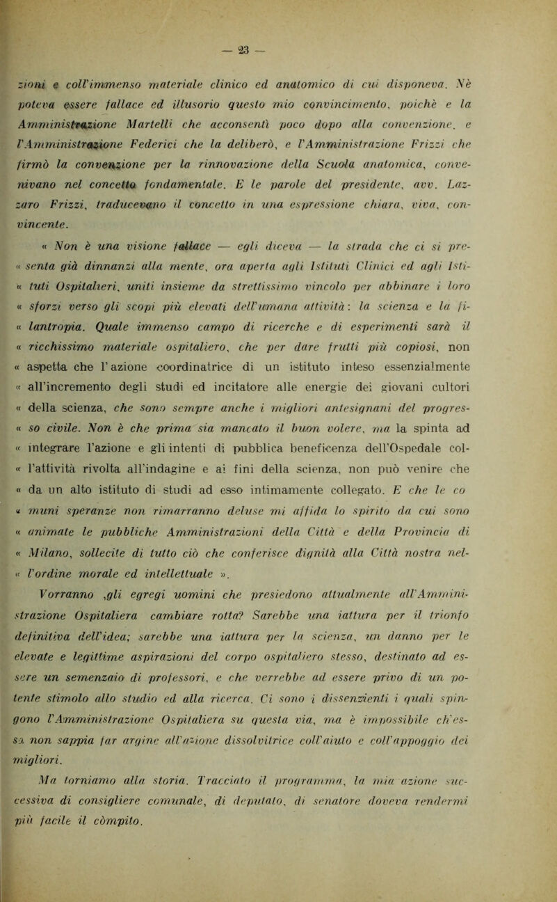 i23 — zioni e coll'immenso materiale clinico ed anatomico di cui disponeva. A'è poteva essere fallace ed illusorio questo mio convincimento. poiché e la Amministnkzione Martelli che acconsentì poco dopo alla convenzione. e rAmministrazione Federici che la deliberò, e VAmministrazione Frizzi che firmò la convenzione per la rinnovazione della Scuoia anatomica, conve- nivano nel concetta fondamentale. E le parole del presidente, avv. Laz- zaro Frizzi, traducevq.no il concetto in una espressione chiara, viva, con- vincente. « iVon è una visione fallace — egli diceva — la strada che ci si pre- « senta già dinnanzi alla mente, ora aperta agli Istituti Clinici ed agli Isti- « tuli Ospitalieri, uniti insieme da strettissimo vincolo per abbinare i loro « sforzi verso gli scopi più elevati dell'umana attività : la scienza e la fi- li. lantropia. Quale immenso campo di ricerche e di esperimenti sarà il « ricchissimo materiale ospitaliero, che per dare frutti più copiosi, non « aspetta che l’azione coordinatrice di un Istituto inteso essenzialmente « all’incremento degli studi ed incitatore alle energie dei giovani cultori « della scienza, che sono sempre anche i migliori antesignani del progres- « so civile. Non è che prima sia mancato il buon volere, ma la spinta ad « integrare l’azione e gli intenti di pubblica beneficenza deH’Ospedale col- « l’attività rivolta all’indagine e ai fini della scienza, non può venire che « da un alto istituto di studi ad esso intimamente collegato. E che le co « muni speranze non rimarranno deluse mi affida lo spirito da cui sono « animate le pubbliche Amministrazioni della Città e della Provincia di « Milano, sollecite di tutto ciò che conferisce dignità alla Città nostra nel- •< l'ordine morale ed intellettuale ». Vorranno ,gli egregi uomini che presiedono attualmente cdVAmmini- strazione Ospitaliera cambiare rottcv> Sarebbe una iattura per il trionfo definitiva dell'idea; sarebbe una iattura per la scienza, un danno per le elevate e legittime aspirazioni del corpo ospitaìiero stesso, destinato ad es- sere un semenzaio di professori, e che verrebbe ad essere privo di un po- tente stimolo allo studio ed alla ricerca. Ci sono i di ssenzienti i quali spin- gono VAmministrazione Ospitaliera su questa via, ma è impossibile ch'es- sa non sappia far argine all'a'^ione dissolvitrice coll'aiuto e coll'appoggio dei migliori. Ma torniamo alla storia. Tracciato il progra.mma, la mia azione suc- cessiva di consigliere comtmale, di deputato, di senatore doveva rendermi più facile il còmpito.