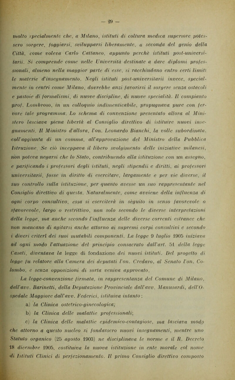 molto specialmente che, a Milano, istituti di coltura medica superiore potes- sero sorgere, foggiarsi, svilupparsi liberamente, a seconda del genio della Città, come voleva Carlo Cattaneo, appunto perchè istituti jjost-universi- tarii. Si comprende come nelle Università destinate a dare diplomi profes- sionali, almeno nella maggior parte di esse, si racchiudano entro certi limiti le materie d'insegnamento. Negli istituti post-universitavii invece, special- mente in centri come Milano, dovrebbe anzi favorirsi il sorgere senza ostacoli e pastoie di formalismi, di nuove discipline, di nuove specialità. Il compianto jirof. Lombroso, in un collociuio indimenticabile, propugnava pure con fer- vore tale programma. Lo schema di convenzione presentato allora al Mini- stero lasciava piena libertà al Consiglio direttivo di istituire nuovi inse- gnanu'nti. Il Ministro d'allora, l'on. Leonardo Bianchi, la volle subordinata, ‘Coll'aggiunta di zin comma, all'approvazione del Ministro della Pubblica Istruzione. Se ciò inceppava il libero svolgimento delle iniziative milanesi, non poteva negarsi che lo Stato, contribuendo alla istituzione con mi assegno, e parificando i professori degli istituti, negli stipcndii e diritti, ai professori universitarii, fosse in diritto di esercitare, largamente e per vie diverse, il suo controllo sidla istituzione, per quanto avesse un suo rappresentante nel Consiglio direttivo di questa. Naturalmente, come avviene della influenza di ogni corpo consultivo, essa si eserciterà in sèguito in senso favorevole o sfavorevole, largo o restrittivo, non solo secondo le diverse interpretazioni della legge, ma anche secondo l'influenza delle diverse correnti estranee che non mancano di agitarsi anche attorno ai supremi corpi consultivi e secondo i diveri criteri dei suoi mutabili componenti. La legge 9 luglio 1905 iniziava ad ogni modo l'attuazione del principio consacrato dall'art. 51 della legge Casati, diventava la legge di fondazione dei nuovi istituti. Del progetto di legge fu relatore alla Camera dei deputati l'on. Credaro, al Senato l'on. Co- lombo, e senza opposizioni di sorta veniva approvato. La legge-convenzione firmata, in rappresentanza del Comune di Milano, dall'avv. Barinetti, della Deputazione Provinciale dall'avv. Manusardi, dell'O- spedale Maggiore dall'avv. Federici, istituiva intanto -. a) la Clinica ostetrico-ginecologica; b) la Clinica delle malattie professionali-, cj la Clinica delle malattie epidemico-contagiose, ma lasciava modo che attorno a qpxesto nucleo si fondassero nuovi insegnamenti, mentre uno Statuto organico (25 agosto 1903) ne disciplinava le norme e il R. Decreto 18 dicembre 1905, costituiva la nuova istituzione in ente morale col nome ■di Istituti Clinici di perfezionamento. Il primo Consiglio direttivo composto