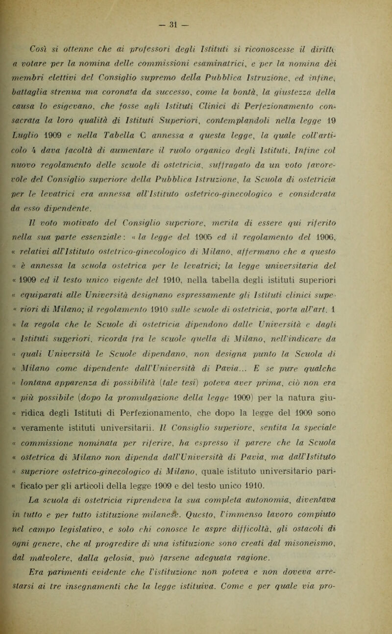 Così si ottenne che ai 'professori degli Istituti si riconoscesse il diritti a votare per la nomina delle commissioni esaminatrici, c per la nomina dèi membri elettivi del Consiglio supremo della Pubblica Istruzione, ed infine, battaglia strenua ma coronata da successo, come la bontà, la giustezza della causa lo esigevano, che fosse agli Istituti Clinici di Perfezionamento con- sacrata la loro qualità di Istituti Superiori, contemplandoli nella legge 19 Luglio 1909 e nella Tabella C annessa a questa legge, la quale coll'arti- colo 4 dava facoltà di aumentare il ruolo organico degli Istituti. Infine col nuovo regolamento delle scuole di ostetricia, suffragato da un voto favore- vole del Consiglio superiore della Pubblica Istruzione, la Scuola di ostetricia per le levatrici era annessa all'Istituto ostetrico-ginecologico e considerata da esso dipendente. Il voto motivato del Consiglio superiore, merita di essere qui riferito nella sua parte essenziale: «la legge del 1906 ed il regolamento del 1906, « relativi all'Istituto ostetrico-ginecologico di Milano, affermano che a questo K è annessa la scuola ostetrica per le levatrici; la legge universitaria del « 1909 ed il testo unico vigente del 1910, nella tabella degli istituti superiori « equiparati alle Università designano espressamente gli Istituti clinici supe- « riori di Milano; il regolamento 1910 sidle scuole di ostetricia, porta aV'art. 1 « la regola che le Scuole di ostetricia dipendono dalle Università e dagli « IstitiUi superiori, ricorda fra le scuole quella di Milano, nell'indicare da <1 quali Università le Scuole dipendano, non designa punto la Scuola di « Milano come dipendente dall'Università di Pavia... E se pure qualche « lontana apparenza di possibilità [tale tesi) poteva aver prima, ciò non era « più possibile [dopo la pramulgazione della legge 1909) per la natura giu- « ridica degli Istituti di Perfezionamento', che dopo la legge del 1909 sono « veramente istituti universitarii. Il Consiglio superiore, sentita la speciale « commissione nominata per riferire, ha espresso il parere che la Scuola « ostetrica di Milano non dipenda dall'Università di Pavia, ma dall'Istituto « superiore ostetrico-ginecologico di Milano, quale istituto universitario pari- « ficaio per gli articoli della legge 1909 e del testo unico 1910. La scuola di ostetricia riprendeva la sua completa autonomia, diventava in tutto e per tutto istituzione milane^. Questo, l'immenso lavoro compiuto nel campo legislativo, e solo chi conosce le aspre difficoltà, gli ostacoli di ogni genere, che al progredire di una istituzione sono creati dal misoneismo, dal malvolere, dalla gelosia, può farsene adeguata ragione. Era parimenti evidente che Vistituzione non poteva e non doveva arre- starsi ai tre insegnamenti che la legge istituiva. Come e per quale via prò-