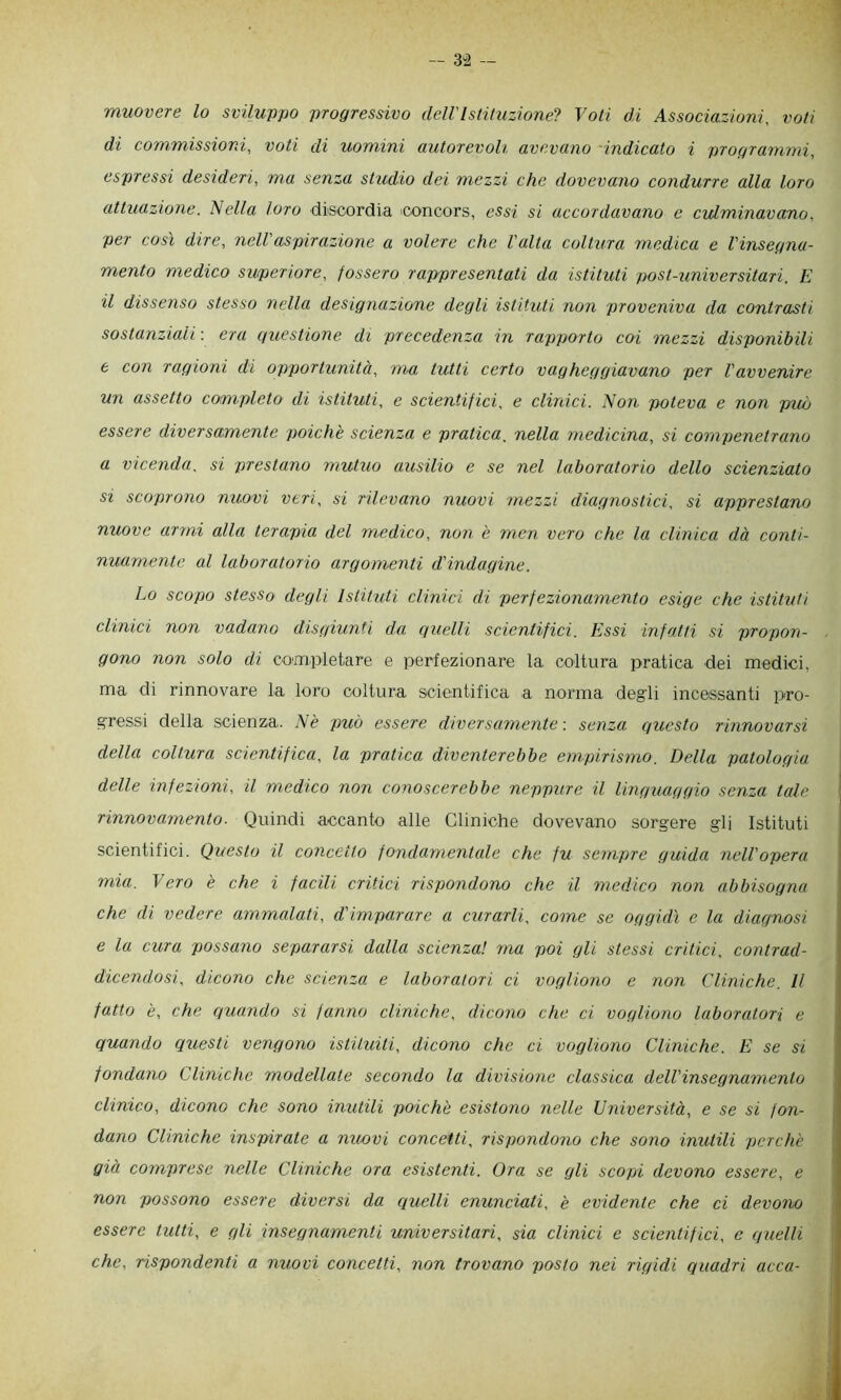 ~ 3-2 — muovere lo sviluppo progressivo delVIstituzione? Voti di Associazioni, voti di commissioni, voti di uomini autorevoli avevano -indicato i programmi, espressi desideri, ma senza studio dei mezzi che dovevano condurre alla loro attuazione, biella loro discordia concors, essi si accordavano e culminavano, per così dire, nell’aspirazione a volere che Volta coltura medica e Vinsegna- mento medico smperiore, fossero rappresentati da istituti post-universitari. E il dissenso stesso nella designazione degli istituti non proveniva da contrasti sostanziali : era questione di precedenza in rapporto coi mezzi disponibili 6 con ragioni di opportunità, ma tutti certo vagheggiavano per Vavvenire un assetto completo di istituti, e scientifici, e clinici. Non poteva e non può essere diversamente poiché scienza e pratica, nella medicina, si compenetrano a vicenda, si prestano mutuo ausilio e se nel laboratorio dello scienziato si scoprono nuovi veri, si rilevano nuovi mezzi diagnostici, si apprestano nuove armi alla terapia del medico, non è men vero che la clinica dà conti- nuamente al laboratorio argomenti d'indagine. Lo scopo stesso degli Istituti clinici di perfezionamento esige che istituti clinici non vadano disgiunti dei quelli scientifici. Essi infatti si propon- gono non solo di completare e perfezionare la coltura pratica dei medici, ma di rinnovare la loro coltura scientifica a norma degli incessanti pro- gressi della scienza. A è può essere diversamente-, senza questo rinnovarsi della coltura scientifica, la pratica diventerebbe empirismo. Della patologia delle infezioni, il medico non conoscerebbe neppure il Unguuggio senza tale rinnovamento. Quindi accanto alle Cliniche dovevano sorgere gli Istituti scientifici. Questo il concetto fondamentale che fu sempre guida nell opera mia. Vero è che i facili critici rispondono che il medico non abbisogna che di vedere ammalati, d'imparare a curarli, come se oggidì e la diagnosi e la cura possano separarsi dalla scienza! ma poi gli stessi critici, contrad- dicendosi, dicono che scienza e laboratori ci vogliono e non Cliniche. Il fatto è, che quando si fanno cliniche, dicono che ci vogliono laboratori e quando questi vengono istituiti, dicono che ci vogliono Cliniche. E se si fondano Cliniche modellate secondo la divisione classica dell'insegnamento clinico, dicono che sono inutili poiché esistono nelle Università, e se si fon- dano Cliniche inspirate a nuovi concetti, rispondono che sono inutili perché già comprese nelle Cliniche ora esistenti. Ora se gli scopi devono essere, e non possono essere diversi da ciuelli enunciati, é evidente che ci devono essere tutti, e gli insegnamenti universitari, sia clinici e scientifici, e quelli che, rispondenti a nuovi concetti, non trovano posto nei rigidi quadri acca-