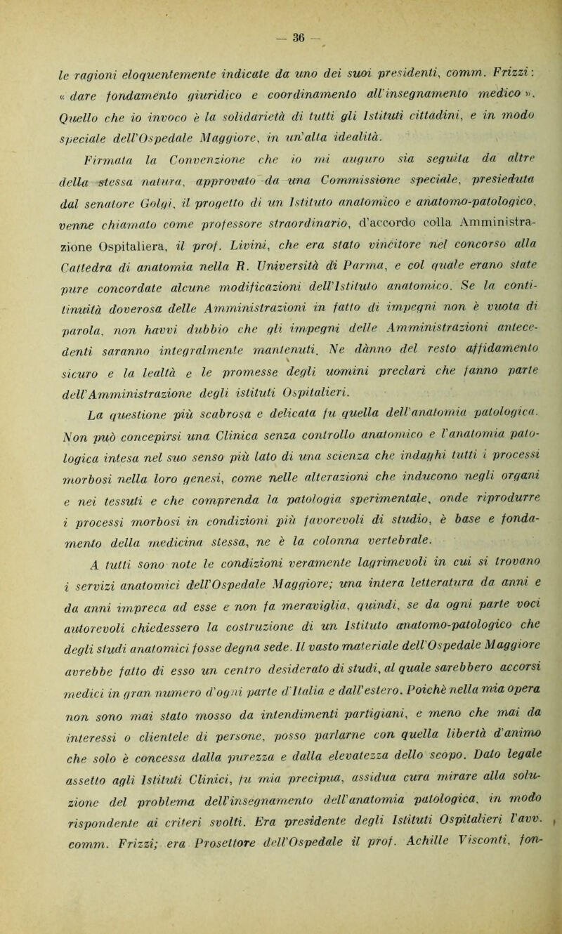 le ragioni eloquentemente indicate da uno dei suoi presidenti, comm. Frizzi: « dare fondamento giuridico e coordinamento all'insegnamento medico ». Quello che io invoco è la solidarietà di tutti gli Istituti cittadini, e in modo speciale deU'Ospedale Maggiore, in tcn'alta idealità. Firmata la Convenzione che io mi auguro sia seguita da altre della stessa natura, approvalo da ima Commissione speciale, presieduta dal senatore Golgi, il progetto di un Istituto anatomico e anatomo-patologico, venne chiamato come professore straordinario, d’accordo colla Amministra- zione Ospitaliera, il prof. Livini, che era stato vincitore nel concorso alla Cattedra di anatomia nella R. Università di Parma, e col quale erano state pure concordate alcune modificazioni dell'Isti tuta anatomico. Se la conti- tinuità doverosa delle Amministrazioni in fatto di impegni non è vuota di parola, non havvi dubbio che gli impegni delle Amministrazioni antece- denti saranno integralmente mantenuti. Ne dànno del resto affidamento \ sicuro e la lealtà e le promesse degli uomini preclari che fanno parte dell'Amministrazione degli istituti Ospitalieri. La questione più scabrosa e delicata fu quella dell'anatomia patologica. Non può concepirsi una Clinica senza controllo anatomico e l'anatomia pato- logica intesa nel suo senso più lato di ima scienza che indaghi tutti i processi morbosi nella loro genesi, come nelle alterazioni che inducono negli organi e nei tessuti e che comprenda la patologia sperimentale, onde riprodurre i processi morbosi in condizioni più favorevoli di studio, è base e fonda- mento della medicina stessa, ne è la colonna vertebrale. A tutti sono note le condizioni veramente lagrimevoli in cui si trovano i servizi anatomici dell'Ospedale Maggiore; una intera letteratura da anni e da, anni impreca ad esse e non fa meraviglia, quindi, se da ogni parte voci autorevoli chiedessero la costruzione di un Istituto anatomo-patologico che degli studi anatomici fosse degna sede. Il vasto materiale dell'Ospedale Maggiore avrebbe fatto di esso un centro desiderato di studi, al gitale sarebbero accorsi medici in gran numero d'ogni parte d'Italia e dall estero. Poiché nella mia opera non sono mai stato mosso da intendimenti partigiani, e meno che mai da interessi o clientele di persone, posso parlarne con quella libertà d animo che solo è concessa dalla purezza e dalla elevatezza dello scopo. Dato legale assetto agli Istituti Clinici, fu mia precipua, assidua cura mirare alla solu- zione del problema dell'insegnamento dell anatomia patologica, in modo rispondente ai criteri svolti. Era presidente degli Istituti Ospitalieri lavv. , comm. Frizzi; era Prosettore dell'Ospedale il prof. Achille Visconti, fon-