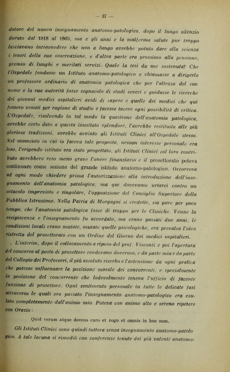 datore del mwvo insegnamento anatomo-patologico. dopo il lungo silenzio durato dal 1818 al 1865, ma e gli anni e la malferma salute pur troppo lasciavano intravvedere che non a lungo avrebbe potuto dare alla scienza i tesori della sua osservazione, e d'altra parte era prossimo alla pensione, premio di lunghi e meritati servizi. Quale la tesi da me sostenuta? Che l Ospedale fondasse un Istituto anatomo-patologico e chiamasse a dirigerlo un professore ordinario di anatomia patologica che per l'altezza del sito nume e la sua autorità fosse segnacolo di studi severi e guidasse le ricerche dei giovani medici ospitalieri avidi di sapere e quelle dei medici che qui fossero venuti ppr ragione di studio e facesse tacere ogni possibilità di critica. L'Ospedale, risolvendo in tal modo la questione dell'anatomia patologica, avrebbe certo dato a questa inusitato splendore, Vavrebbe restituita alle più gloriose tradizicmi. avrebbe avvinto gli Istituti Clinici all'Ospedale stesso. Nel niomento in citi io faceva tale proposta, nessun interesse personale era leso, l'erigendo istituto era stato progettato, gli Istituti Clinici col loro contri- buto avrebbero reso meno grave l'onere finanziario e il prasettorato poteva continuare come sezione del grande istituto anatomo-patologico. Occorreva ad ogni modo chiedere prima l'autorizzazione alla introduzione dell'inse- gnamento dell anatomia patologica, ma qui dovevamo urtarci contro un ostacolo imprevisto e singolare, l'opposizione del Consiglio Superiore della Pubblica Istruzione. Nella Patria di Morgagni si credette, sia pure per poco tempo, che l'anatomia patologica fosse di troppo per le Cliniche. Venne la resipiscenza e l'insegnamento fu accordato, ma erano passati due anni, le condizioni locali erano mutate, mutate quelle psicologiche, era prevalsa l'idea ristretta del prosettorato con un Ordine del Giorno dei medici ospitalieri. , L'interim, dopo il collocamento a riposo del prof. Visconti e poi l'apertura del concorso al posto di prosettore rendevano doveroso, e da parte mia e da parte del Collegio dei Professori, il più assoluto riserbo e l'astensione da ogni pratica che potesse influenzare la posizione morale dei concorrenti, e specialmente la posizione del concorrente che lodevolmente teneva l'ufficio di facente funzione di prosettore. Ogni sentimento personale in tutte le delicate fasi attraverso le quali era passato l'insegnamento anatomo-patologico era esu- lato completamente dall'animo mio. Poteva con animo alto e sereno ripetere con Orazio : Quid veruni atque decens curo et rogo et omnis in hoc sum. Gli Istituti Clinici sono quindi tuttora senza insegnamento anatomo-patolo gico. A tale lacuna si rimediò con conferenze tenute dai più valenti anatomo-