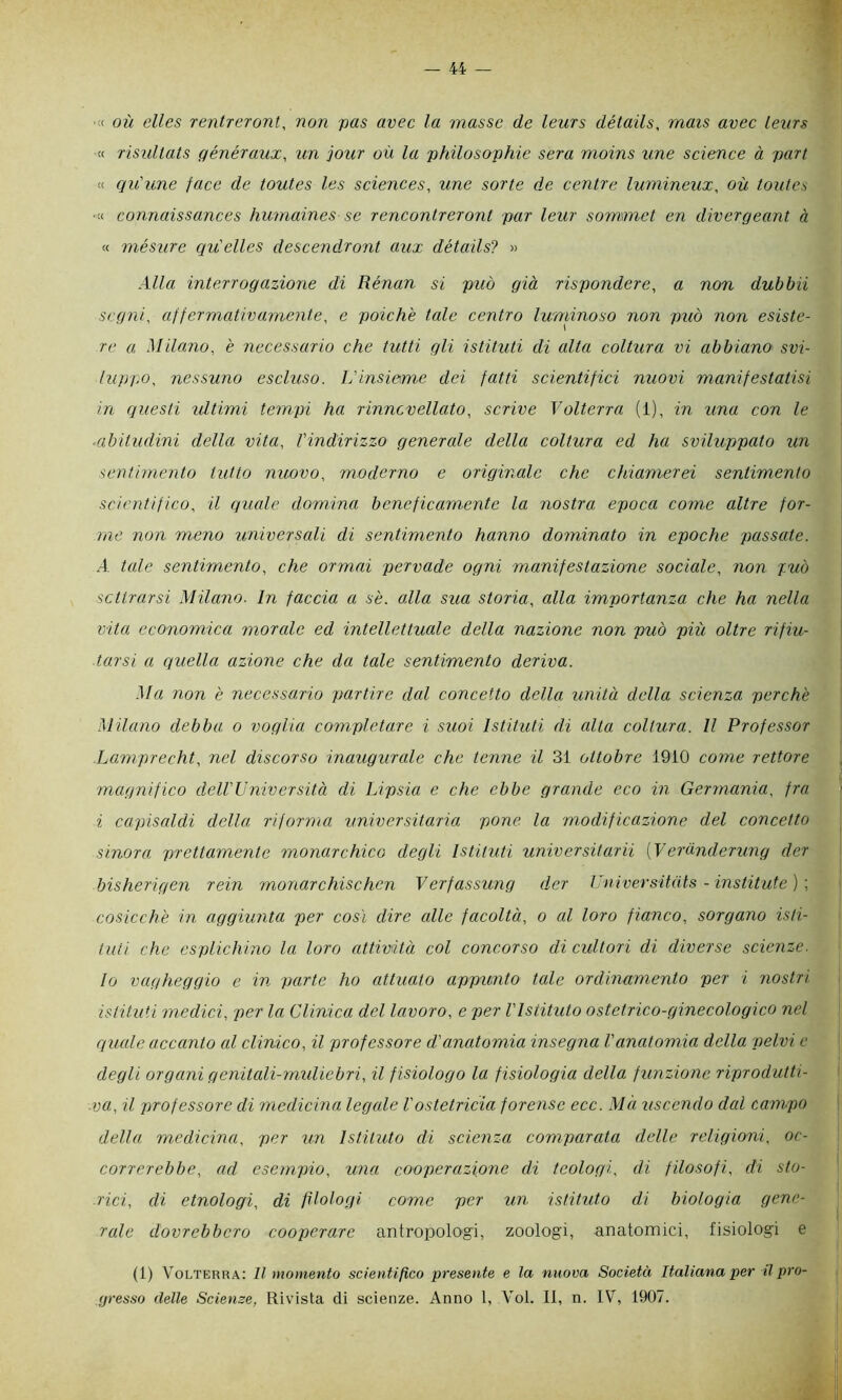 :< où elles rentreront, non pas avec la masse de leurs détails, mais uvee lenrs « Tìsidtats qénéraux, un jour où la philosophie sera moins une Science à pari « qu'une face de toutes les Sciences, une sorte de centre lumineux, où toutes ' •« connaissances humaines se rencontreronl par leur sommet en divergeant à « mésure qu'elles descendront aux détails? » Alla interrogazione di Rénan si può già rispondere, a non duhbii segni, affermativamente, e poiché tale centro luminoso non può non esiste- re a Milano, è necessario che tutti gli istituti di alta coltura vi abbiano' svi- luppo, nessuno escluso. Uinsieme dei fatti scientifici nuovi manifestatisi in questi idtimi tempi ha rinncvellato, scrive Volterra (1), in una con le ■abitudini della vita, l'indirizzo generale della coltura ed ha sviluppato un sentimento tutto nuovo, moderno e originale che chiamerei sentimento scientifico, il quale domina beneficamente la nostra epoca come altre for- i ine non meno universali di sentimento hanno dominato in epoche passate. A tale sentimento, che ormai pervade ogni manifestazione sociale, non può scttrarsi Milano. In faccia a sé. alla sua storia, alla importanza che ha nella vita economica morale ed intellettuale della nazione non pmò più oltre rifiu- tarsi a quella azione che da tale sentimento deriva. Ma non è necessario pmrtire dal concetto della unità della scienza perché Milano debba o voglia completare i siioi Istituti di alta coltura. Il Professor Lamprecht, nel discorso inaugurale che tenne il 31 ottobre 1910 come rettore magnifico dell'Università di Lipsia e che ebbe grande eco in Germania, fra i capisaldi della riforma universitaria pone la modificazione del concetto sinora prettamente monarchico degli Istituti universitarii {Veranderung der bisherigen rein monarchischen Verfassung d.er Universitats - institute ) \ cosicché in aggiunta per così dire alle facoltà, o al loro fianco, sorgano isti- j tiiti che esplichino la loro attività col concorso di cultori di diverse scienze. j lo vagheggio e in parte ho attuato appmnto tale ordinamento per i nostri j istituti medici, per la Clinica del lavoro, e per l'Istituto ostetrico-ginecologico nel : riucdc accanto al clinico, il professore d'anatomia insegna l'anatomia della pelvi e j degli organi genitali-muliebri, il f isiologo la fisiologia della funzione riprodutti- I va, il professore di medicina legale Vostetricia forense ecc. Mà uscendo dal campo j della medicina, per un Istituto di scienza comparata delle religioni, oc- i correrebbe, ad esempio, una cooperazione di teologi, di filosofi, di sto- rici, di etnologi, di filologi come per un istituto di biologia gene- rale dovrebbero cooperare antropolo'gi, zoologi, anatomici, fisiologi e (1) V^olterra: Il momento scientifico presente e la nuova Società Italiana per tl pro- gresso delle Scienze, Rivista di scienze. Anno 1, Voi. Il, n. IV, 1907.