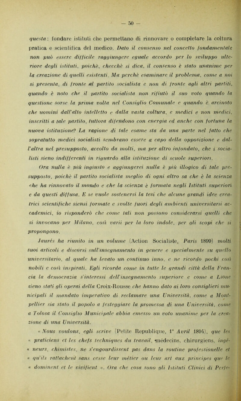 questa : fondare istituti che permettano di rinnovare o completare la coltura pratica e scientifica del medico. Dato il consenso nel concetto fondamentale non può essere difficile raqqiunQcre eguale accordo per lo sviluppo ulte- riore degli istituti, poiché, checché si dica, il consenso é stato unanime per la creazione di qìielli esistenti. Ma perché esaminare il problema, come a noi si presenta, di fronte al partito socialista e non di fronte agli altri partiti, quando é noto che il partito socialista non rifiutò il suo voto quando la questione sorse la. prima volta nel Consiglio Comunale e quando é arcinoto che uomini dall'alto intelletto e. dalla vasta coltura, e medici e non medici, inscritti a tale partito, tuttora difendono con energia ed anche con fortuna la nuova istituzione? La ragione di tale esame sta da una parte nel fatto che sopratutto medici socialisti sembrano essere a capo della opposizione e dal- l'altra nel presupposto, accolto da molti, ma per altro infondato, che i socia- listi sieno indifferenti in riguardo alla istituzione di scuole superiori. Ora nulla é più ingiusto e aggiungerei nidla é più illogico di tale pre- supposto, poiché il partito socialista meglio di ogni altro sa che é la scienza che ha rinnovato il mondo e che la scienza é formata negli Istituti superiori e da questi diffusa. E se vuole sostenersi la tesi che alcune grandi idee crea- trici scientifiche siensi formate e svolte fuori degli ambienti universitarri ac- cademici, io risponderò che come tali non possono considerarsi quelli che si invocano per Milano, così varii per la loro indole, per gii scopi che si propongono. Jaurés ha riunito in un volume (Action Socialiste, Paris 1899) molti suoi articoli e discorsi sidVinsegnamento in genere e speciedmente su quello universitario, al quale ha levato un continuo inno, e ne ricordo pochi cos'i nobili e così inspirati. Egli ricorda come in tutte le grandi città della Fran- cia la democrazia s'interessi dell'insegnamento superiore e come a Lione sieno stati gli operai della Groix-Rousse che hanno dato ai loro consiglieri mU' nicipali il mandato imperativo di reclamare una Università, come a Mont- pellier sia stato il popolo a festeggiare la promessa di una Università, come a Tolosa il Consiglio Municipale abbia emesso un voto unanime per la crea- zione di una Università. « l^ous voidons^ egli scrive (Petite Republique, 1“ Avril 1894), que Ics « praticiens et les chefs techniques du travail, •médecins, chirurgiens, ingé- « neurs, chimistes, ne s'engourdissent pas dans la roxdine professionelle et « qu'ils rattachent sans cesse leur métier ou leur a.rt a.ux principes que le « dorninent et le vivifient ». Ora che cosa sono gli Istituti Clinici di Perfe-