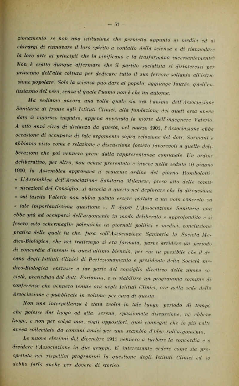 zionammlo, se non una istituzione che permetta appunto ai medici ed ai chirurqi di rinnovare il loro spirito a contatto della scienza e di riannodare la loro arte ai principii che la vivificano e la trasformano incessantemente^ Non è esatto dunque affermare che il partito socialista si disinteressi per principio dell'alta coltura per dedicare tutto il suo fervore soltanto all'istru- zione popolare. Solo la scienza può dare al popolo, agqiunqe Jaurés, quell'en- tusiasmo del vero, senza il quale l'uomo ncm è che un automa. \Ia vediamo ancora una volta quale sia ora l'animo dell'.A.ssociuzione Sanitaria di fronte agli Istituti Clinici, alla fondazione dei quali essa aveva dato sì vigoroso impidso, appena avvenuta la morte dell'ingegnere Valerio. A otto anni circa di distanza da questa, nel marzo 1901, l'Associazione ebbe occasione di occuparsi di tale argomento sopra relazione del dott. Sormani e abbiamo visto come e relazione e discussione fossero favorevoli a quelle deli- berazioni che poi vennero prese dalla rappresentanza comunale. Un ordine deliberativo, per altro, non venne presentato e invtee nella seduta 10 ghigne 1900, la Assemblea approvava il seguente ordine del giorno Bombolotti. « L Assemblea dell'Associazione Sanitaria Milanese, preso atto delle conni- « nicazioni del Consiglio, si associa a questo nel deplorare che la discussione <f sul lascito \alerio non abbia potuto essere portata a un voto concreto S7i « tale importantissima questione ». E dopo^} L'Associazione Sanitaria non ebbe più ad occuparsi dell'argomento in modo deliberato e approfondito e si fecero solo schermaglie polemiche in giornali politici e medici, conclusione pratica delle quali fu che, fusa coll'Associazione Sanitaria la Società Me- dico-Biologica, che nel frattempo si era formata, parve arridere un periodo di concordia d'intenti in quest'ultimo biennio, per cui fu possibile che il de- cano degli Istituti Clinici di Perfezionamento e presidente della Società me- di co-Biologica entrasse a far parte del consiglio direttivo della nuova so- cietà, presieduto dal doti. Forlanini, e si stabilisse un programma comune di conferenze che vennero tenute ora negli Istituti Clinici, ora nella .sede della Associazione e pubblicate in volume per cura di questa. Non una interpellanza 'e stata svolta in tale lungo periodo di tempo che potesse dar luogo ad alta, serena, spassionala discussione, nè ebber» luogo, e non per colpa mia, cogli oppositori, quei convegni che io più volle aveva sollecitato da comuni amici per uno scambio d'idee sull'argomento. Le nuove elezioni del dicembre 1911 vennero a turbare la concordia e a dividere V.Associazione in due gruppi. E' interessante vedere come sia pro- spettata nei rispettivi programmi la questione degli Istituti Clinici ed io debbo farlo anche per dovere di storico.