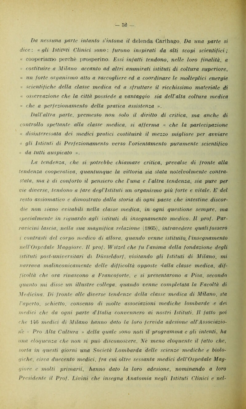 - 5“2 _ Da nessuna parte intanto s'intona il delenda Carthago. Da una parte si dice: qli Istituti Clinici sono: furono inspirati da alti scopi scientifici; « cooperiamo perchè inrosperino. Essi infatti tendono, nelle loro finalità, a ( costituire a Milano accanto ad altri ammirati istituti di coltura superiore, « un forte organìsmo atto a raccogliere ed a coordinare le molteplici energie ;< scientifiche della classe medica ed a sfruttare il ricchissimo materiale di « osservazione che la città possiede a vantaggio sia dell'alta coltura medica  che a perfezionamento della pratica assistenza ». Dall'altra parte, premesso non solo il diritto di critica, ma anche di controllo spettante alla classe medica, si afferma « che la partecipazione « disinteressata dei medici pratici costituirà il mezzo migliore per avviare « gli Istituti di Perfezionamento verso l'orientamento puramente scientifico « da tutti auspicato ». La tendenza, che si potrebbe chiamare critica, prevalse di fronte alla tendenza cooperativa, quantunque la vittoria sia stata notelvolmente contra- stata, ma è di conforto il pensiero che luna e l'altra tendenza, sia pure per vie diverse, tendono a fare degl'istituti un organismo più forte e vitale. E' del resto assiomatico e dimostrato dalla storia di ogni paese che intestine discor- die non siano evitabili nella classe medica, in ogni questione sempre, ma speckdmente in riguardo agli istituti di insegnamento medico. Il prof. Par- ravicini lascia, nella sua magnifica relazione (1865), intravedere quali fossero i contrasti del corpo medico di allora, quando venne istituito, l'insegnamento nell'Ospedcde Maggiore. Il prof. Witzel che fu l'anima della fondazione degli istituti post-universitari di Dusseldorf, visitando gli Istituti di Milano, mi narrava malinconicamente delle difficoltà opposte dalla classe medica, dif- ficoltà che ora rinascono a Francoforte, e si presentarono a Pisa, secondo quanto mi disse un illustre collega, quando venne completata la Facoltà di Medicina. Di fronte alle diverse tendenze della classe medica di Milano, sta l'aperto, schietto, consenso di molte associazioni mediche lombarde e dei medici che da ogni parte d'Italia convennero ai nostri Istituti. Il fatto poi 'he 146 medici di Milano hanno dato la loro fervida adesione all'Associazio- ne « Pro .\lta Cultura » della cjuale sono noti il programma e gli intenti, ha una eloquenza che non si può disconoscere. Nè meno eloquente il fatto che, sorta in questi giorni una Società Lombarda delle scienze mediche e biolo- giche, circa duecento medici, fra cui oltre sessanta medici dell'Ospedale Mag- giore e molti primarii, hanno dato la loro adesione, nominando a loro Presidente il Prof. Livini che insegna Anatomia negli Istituti Clinici e nel-