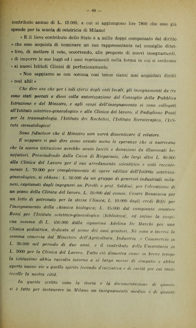 ? contributo annuo di L. 12.000, a cui si ag-giungono lire 7800 che esso già spende per la scuola di ostetricia di Milano! « E il lieve contributo dello Stato è a mille doppi compensato dal diritto « che esso acquista di nominare un suo rappresentante nel consiglio diret- « tivo, di mettere il veto, occorrendo, alle proposte di nuovi insegnamenti, « di imporre le sue leggi ed i suoi regolamenti nella forma in cui si evolvono « ai nuovi Istituti Clinici di perfezionamento. « Non sappiamo se con somma così tenue siansi mai acquistati diritti « così alti! » Che dire ora. che ver i soli sforzi degli enti locali, gli insegnamenti da tre sono stati portati a dieci colla autorizzazione del Consiglio della Pubblica Istruzione e del Ministro, e agli scopi dell'insegnamento si sono collegati all'Istituto ostetrico-ginecologico e alla Clinica del lavoro, il Padiglione Ponti per la traumatologia, l'Istituto dei Rachitici, l'Istituto Sieroterapico, l'Isti- tuto stomatologico! Sono fiducioso che il Ministro non vorrà dimenticare il relatore. E neppure si può dire sieno venute meno le speranze che si nutrivano che la nuova istituzione avrebbe avuto lasciti e donazioni da illuminati be- nefattori. Prescindendo dalla Cassa di Risparmio, che largì altre L. 80.000 alla Clinica del Lavoro per il suo arredamento scientifico e votò recente- mente L. 70.000 per completamento di opere edilizie dell'Istituto ostetrico- ginecologico, SI ebbero: L. 50.000 da un gruppo di generosi industriali mila- nesi, capitanati dagli ingegneH on. Pirelli e prof. Saléini. per l'elevazione di un piano della Clinica del lavoro, L. 20.000 dal comm. Cesare Bonacossa per un letto di patronato per la stessa Clinica; L. 10.000 dagli eredi Biffi per l'insegnamento della chimica biologica; L. 15.000 dal compianto senatore Rossi per l'Istituto ostetrico-ginecologico {biblioteca), ed infine la cospi- cua somma di L. 450.000 dalla signorina Adelina TJe Marchi per una Clinica pediatrica, dedicata al nome dei suoi genitori. Nè sono a tacersi la somma concessa dal Ministero dell'Agricoltura, Industria e Commercio in L. 30.000 nel periodo di due anni, e il contributo della Umanitaria in L. 2000 per la Clinica del Lavoro. Tutto ciò dimostra come in breve tempo la istituzione abbia raccolto intorno a se larga messe di sim.patie e abbia aperto nuove vie a quello spirito fecondo d'iniziativa e di carità per cui tanto eccelle la nostra città. In questo scritto sono la storia e la documentazione di quanto si è fatto per instaurare in Milano un insegnamento medico e di quanto