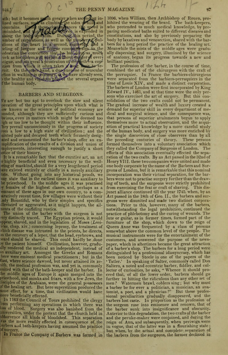 / h h ath; but it becomes tn^fch greaterjvhen ascfndlng in- lined surfaces, snails c]imbiiJf/pie sides aMnllSand lountains. thes^ciiyiyi^pnces tjfrspf'ed is iminished, ^ul is expended in lising the body/iipwhrds. DuHng this period^ the umber of respirations, as well as the nunj^r^T-pul- itions of the heart in a second, augmen^f pid a .•eling of languor and fatigue comiWn4erugs~ta. the iedestrian th© conviction thatHra. ha|5loh^as much cork as his'system will aust'ftin-trtOiout^aJ^cr over] itigue, and ,top ^reat h prostration oystPMfcth^-a cop- ition from Vfiick it ofteqjakes '^fr’T/r^Sir ruit. On th&otfreKjjand, a dip>^xe5«se of muscular ction in walkings r>f?tA^saryT^vta;have already seen, > the healthy and vlgotgiis j^^ot the several organs if the human body. BARBERS AND SURGEONS. Ve are but too apt to overlook the slow and silent peration of the great principles upon which what is low known as the science of political economy are pftnded, although they are sutficiently curious and bvious, even in matters which might be deemed too igh or too low to be thought within their influence, ’hey prevail unconsciously in the progress of society com a low to a high state of civilization; and the t ainted pole and decayed teeth which formerly desig- ated and ornamented the barber’s shop, offer an ex- inplification of the results of a division and union of mployments, interesting enough to justify a short mtice of their history. It is a remarkable fact that the curative art, an art o highly beneficial and even necessary to the well- leing of mankind, should for a very lengthened period iiave existed entirely or chiefly in a merely auxiliary tate. Without going into any historical proofs, we nay state that in the earliest times it was auxiliary to he priesthood. Tn the middle ages it was practised >y females of the highest classes, and, perhaps as a emnant of these ages in our own country, to a com- >aratively recent time, few villages were without their ,ady Bountiful, who by their simples and specifics dleviated or aggravated, as it might happen, the ail- nents of the confiding rustics. The union of the barber with the surgeon is not Tery distinctly traced. The Egyptian priests, it would ippear, shaved, and in the legislation of Moses (Levi- mus, chap, xiv.) concerning leprosy, the treatment of vhich disease was intrusted to the priests, he directs, >n the recovery of a leper, that the head, eyebrows, and leard should be shaved. This could hardly be done jy the patient himself. Civilization, however, gradu- ally rendered the medical an independent, instead of in auxiliary art. Amongst the Greeks and Romans here were eminent medical practitioners; but in the East, where science dawned, but never attained its ze- nith. the medical profession was, and yet is, commonly united with that of the bath-keeper and the barber. In he middle ages of Europe it again merged into the priesthood, and monks and friars, with a few Jews, the disciples of the Arabians, were the general possessors jf the healing art. But here superstition produced the same effect, for a time, that civilization would have more beneficially effected. In 1163 the Council of Tours prohibited the clergy 10m performing any operations in which there was loss of blood. Surgery was also banished from the universities, under the pretext that the church held in ibhorrence all kinds of bloodshed. This separation vas the more readily effected in consequence of the jarbers and bath-keepers having assumed the practice jf surgery. In France the Company of Barbers was formed in 1096, when William, then Archbishop of Rouen, pro- hibited the wearing of the beard. The bath-keepers, who pretended to much medical knowledge, by pre- paring medicated baths suited to different diseases and constitutions, and also by previously preparing the body by laxatives and venesection, shared with the bar- bers for a long period the practice of the healing art. Meanwhile the mists of the middle ages were gradu- ally dispersing, and surgery, illumined by the science of anatomy, began its progress towards a new and brilliant position. The profession of the barber, in the course of time, combined the art of the chirurgeon with the craft of the perruquier. In France the barbiers-cliirurgiens were separated from the barbiers-perruquiers in the time of Louis XIV., and made a distinct corporation. The barbers of London were first incorporated by King Edward IV., 1461, and at that time were the only per- sons who exercised the art of surgery. But this con- solidation of the two crafts could not be permanent. The gradual increase of wealth and luxury created a demand for superior skill in every department of me- dical and surgical science, and the consequence was, that persons of superior attainments began to apply themselves more to actual observation, and the acqui- sition of practical knowledge by a more careful study of the human body, and surgery was more enriched by the single discoveries of close observers than by all the preceding centuries of theory. These persons formed themselves into a voluntary association which they called the Company of Surgeons of London. The efforts of this association eventually effected the sepa- ration of the two crafts. By an Act passed in the 32nd of Henry VIII. these two companies were united and made one body corporate by the name of the Barbers and Sur- geons of London, but it is remarkable that this nominal incorporation was their virtual separation, for the bar- bers were not to practise surgery further than the draw- ing of teeth, and the surgeons were strictly prohibited from exercising the feat or craft of shaving. This dis- junct alliance continued till the year 1745, when, by an Act passed in the 18th of Geo. II., the barbers and sur- geons were disunited and made two distinct corpora- tions. Prior to this, however, many of the barbers, notwithstanding the legal prohibition, continued the practice of phlebotomy and the curing of wounds. The lute or guitar, as in former times, formed part of the furniture of the shop, which down to the reign of Queen Anne was frequented by a class of persons somewhat above the common level of the people. The musical instruments were for the entertainment of the customers, and answered the purpose of the news- paper, which in aftertimes became the great attraction of a barber’s shop. The barbers for a long period were distinguished by a professional idiosyncrasy, which has been noticed by Steele in one of the papers of the ‘Tatler.’ In speaking of Salter, commonly called Don Saltero, a noted and eccentric barber, fiddler, and col- lector of curiosities, he asks, “ Whence it should pro- ceed that, of all the lower order, barbers should go further in hitting the ridiculous than any other set of men? Watermen brawl, coblers sing; but why must a barber be for ever a politician, a musician, an ana- tomist, a poet, and a physician ?” But these profes- sional peculiarities gradually disappeared, and the barbers lost caste. In proportion as the profession of the surgeon rose into eminence and renown, that of the barber sunk into insignificance and obscurity. Anterior to this degradation, the two crafts of the barber and the peruke-maker were conjoined, and during the reign of Ann, and subsequently, when periwigs were in vogue, that of the latter was in a flourishing state ; but when, by the actual and complete separation of the barbers from the surgeons, the former declined in