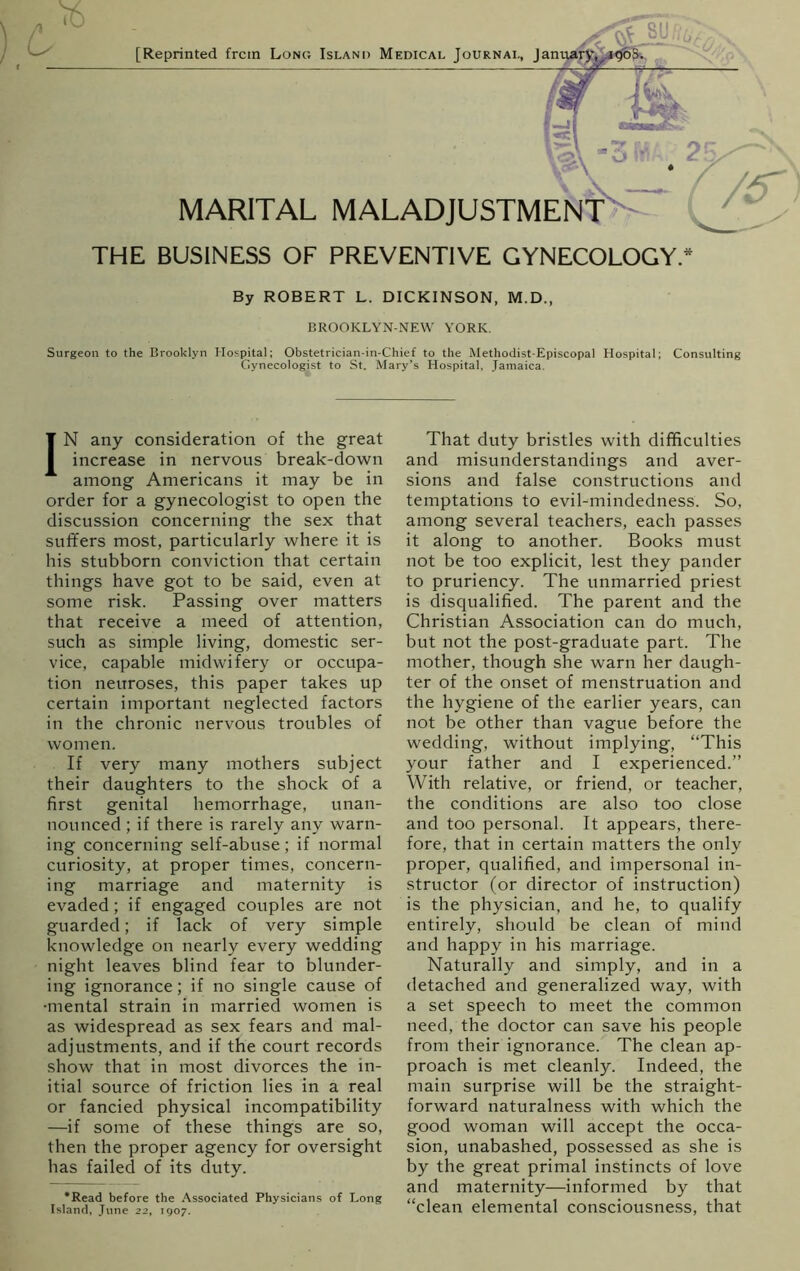 [Reprinted frctn Long Island Medical Journal, Jamu c \6 MARITAL THE BUSINESS OF PREVENTIVE GYNECOLOGY* By ROBERT L. DICKINSON, M.D., BROOKLYN-NEW YORK. Surgeon to the Brooklyn Hospital; Obstetrician-in-Chief to the Methodist-Episcopal Hospital; Consulting Gynecologist to St. Mary’s Hospital, Jamaica. IN any consideration of the great increase in nervous break-down among Americans it may be in order for a gynecologist to open the discussion concerning the sex that suffers most, particularly where it is his stubborn conviction that certain things have got to be said, even at some risk. Passing over matters that receive a meed of attention, such as simple living, domestic ser- vice, capable midwifery or occupa- tion neuroses, this paper takes up certain important neglected factors in the chronic nervous troubles of women. If very many mothers subject their daughters to the shock of a first genital hemorrhage, unan- nounced ; if there is rarely any warn- ing concerning self-abuse; if normal curiosity, at proper times, concern- ing marriage and maternity is evaded; if engaged couples are not guarded; if lack of very simple knowledge on nearly every wedding night leaves blind fear to blunder- ing ignorance; if no single cause of •mental strain in married women is as widespread as sex fears and mal- adjustments, and if the court records show that in most divorces the in- itial source of friction lies in a real or fancied physical incompatibility —if some of these things are so, then the proper agency for oversight has failed of its duty. *Read before the Associated Physicians of Long Island, June 22, 1907. That duty bristles with difficulties and misunderstandings and aver- sions and false constructions and temptations to evil-mindedness. So, among several teachers, each passes it along to another. Books must not be too explicit, lest they pander to pruriency. The unmarried priest is disqualified. The parent and the Christian Association can do much, but not the post-graduate part. The mother, though she warn her daugh- ter of the onset of menstruation and the hygiene of the earlier years, can not be other than vague before the wedding, without implying, “This your father and I experienced.” With relative, or friend, or teacher, the conditions are also too close and too personal. It appears, there- fore, that in certain matters the only proper, qualified, and impersonal in- structor (or director of instruction) is the physician, and he, to qualify entirely, should be clean of mind and happy in his marriage. Naturally and simply, and in a detached and generalized way, with a set speech to meet the common need, the doctor can save his people from their ignorance. The clean ap- proach is met cleanly. Indeed, the main surprise will be the straight- forward naturalness with which the good woman will accept the occa- sion, unabashed, possessed as she is by the great primal instincts of love and maternity—informed by that “clean elemental consciousness, that