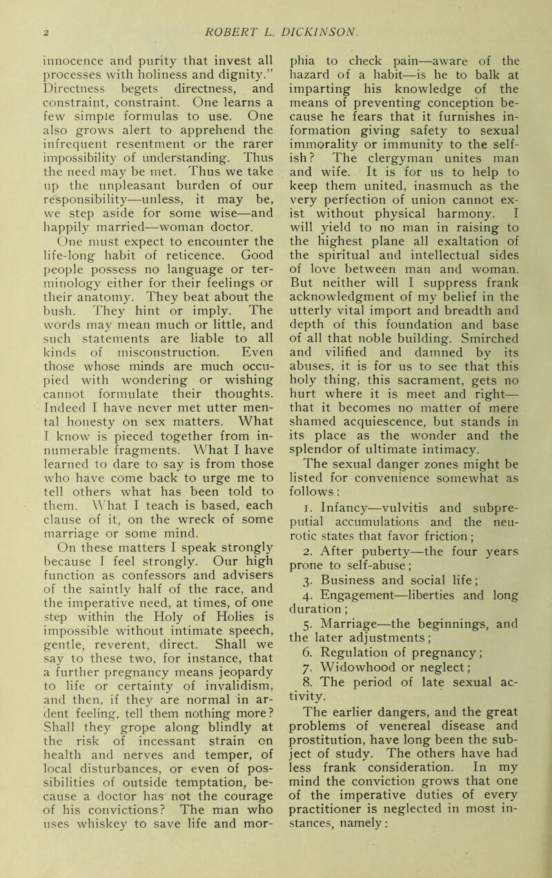 innocence and purity that invest all processes with holiness and dignity.” Directness begets directness, and constraint, constraint. One learns a few simple formulas to use. One also grows alert to apprehend the infrequent resentment or the rarer impossibility of understanding. Thus the need may be met. Thus we take up the unpleasant burden of our responsibility—unless, it may be, we step aside for some wise—and happily married—woman doctor. One must expect to encounter the life-long habit of reticence. Good people possess no language or ter- minology either for their feelings or their anatomy. They beat about the bush. They hint or imply. The words may mean much or little, and such statements are liable to all kinds of misconstruction. Even those whose minds are much occu- pied with wondering or wishing cannot formulate their thoughts. Indeed I have never met utter men- tal honesty on sex matters. What I know is pieced together from in- numerable fragments. What I have learned to dare to say is from those who have come back to urge me to tell others what has been told to them. What I teach is based, each clause of it, on the wreck of some marriage or some mind. On these matters I speak strongly because I feel strongly. Our high function as confessors and advisers of the saintly half of the race, and the imperative need, at times, of one step within the Holy of Holies is impossible without intimate speech, gentle, reverent, direct. Shall we say to these two, for instance, that a further pregnancy means jeopardy to life or certainty of invalidism, and then, if they are normal in ar- dent feeling, tell them nothing more? Shall they grope along blindly at the risk of incessant strain on health and nerves and temper, of local disturbances, or even of pos- sibilities of outside temptation, be- cause a doctor has not the courage of his convictions? The man who uses whiskey to save life and mor- phia to check pain—aware of the hazard of a habit—is he to balk at imparting his knowledge of the means of preventing conception be- cause he fears that it furnishes in- formation giving safety to sexual immorality or immunity to the self- ish? The clergyman unites man and wife. It is for us to help to keep them united, inasmuch as the very perfection of union cannot ex- ist without physical harmony. I will yield to no man in raising to the highest plane all exaltation of the spiritual and intellectual sides of love between man and woman. But neither will I suppress frank acknowledgment of my belief in the utterly vital import and breadth and depth of this foundation and base of all that noble building. Smirched and vilified and damned by its abuses, it is for us to see that this holy thing, this sacrament, gets no hurt where it is meet and right— that it becomes no matter of mere shamed acquiescence, but stands in its place as the wonder and the splendor of ultimate intimacy. The sexual danger zones might be listed for convenience somewhat as follows: r. Infancy—vulvitis and subpre- putial accumulations and the neu- rotic states that favor friction ; 2. After puberty—the four years prone to self-abuse ; 3. Business and social life; 4. Engagement—liberties and long duration ; 5. Marriage—the beginnings, and the later adjustments; 6. Regulation of pregnancy ; 7. Widowhood or neglect; 8. The period of late sexual ac- tivity. The earlier dangers, and the great problems of venereal disease and prostitution, have long been the sub- ject of study. The others have had less frank consideration. In my mind the conviction grows that one of the imperative duties of every practitioner is neglected in most in- stances, namely: