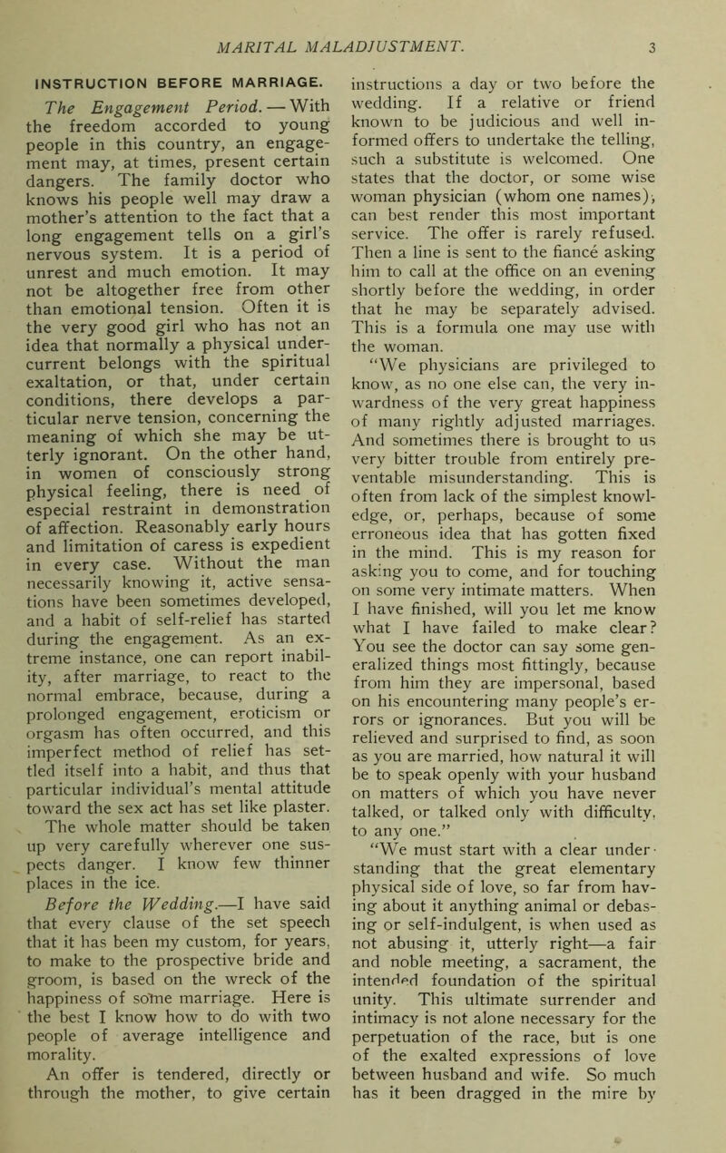 INSTRUCTION BEFORE MARRIAGE. The Engagement Period. — With the freedom accorded to young people in this country, an engage- ment may, at times, present certain dangers. The family doctor who knows his people well may draw a mother’s attention to the fact that a long engagement tells on a girl’s nervous system. It is a period of unrest and much emotion. It may not be altogether free from other than emotional tension. Often it is the very good girl who has not an idea that normally a physical under- current belongs with the spiritual exaltation, or that, under certain conditions, there develops a par- ticular nerve tension, concerning the meaning of which she may be ut- terly ignorant. On the other hand, in women of consciously strong physical feeling, there is need of especial restraint in demonstration of affection. Reasonably early hours and limitation of caress is expedient in every case. Without the man necessarily knowing it, active sensa- tions have been sometimes developed, and a habit of self-relief has started during the engagement. As an ex- treme instance, one can report inabil- ity, after marriage, to react to the normal embrace, because, during a prolonged engagement, eroticism or orgasm has often occurred, and this imperfect method of relief has set- tled itself into a habit, and thus that particular individual’s mental attitude toward the sex act has set like plaster. The whole matter should be taken up very carefully wherever one sus- pects danger. I know few thinner places in the ice. Before the Wedding.—I have said that every clause of the set speech that it has been my custom, for years, to make to the prospective bride and groom, is based on the wreck of the happiness of soTne marriage. Here is the best I know how to do with two people of average intelligence and morality. An offer is tendered, directly or through the mother, to give certain instructions a day or two before the wedding. If a relative or friend known to be judicious and well in- formed offers to undertake the telling, such a substitute is welcomed. One states that the doctor, or some wise woman physician (whom one names), can best render this most important service. The offer is rarely refused. Then a line is sent to the fiance asking him to call at the office on an evening shortly before the wedding, in order that he may be separately advised. This is a formula one may use with the woman. “We physicians are privileged to know, as no one else can, the very in- wardness of the very great happiness of many rightly adjusted marriages. And sometimes there is brought to us very bitter trouble from entirely pre- ventable misunderstanding. This is often from lack of the simplest knowl- edge, or, perhaps, because of some erroneous idea that has gotten fixed in the mind. This is my reason for asking you to come, and for touching on some very intimate matters. When I have finished, will you let me know what I have failed to make clear? You see the doctor can say some gen- eralized things most fittingly, because from him they are impersonal, based on his encountering many people’s er- rors or ignorances. But you will be relieved and surprised to find, as soon as you are married, how natural it will be to speak openly with your husband on matters of which you have never talked, or talked only with difficulty, to any one.” “We must start with a clear under- standing that the great elementary physical side of love, so far from hav- ing about it anything animal or debas- ing or self-indulgent, is when used as not abusing it, utterly right—a fair and noble meeting, a sacrament, the intended foundation of the spiritual unity. This ultimate surrender and intimacy is not alone necessary for the perpetuation of the race, but is one of the exalted expressions of love between husband and wife. So much has it been dragged in the mire by