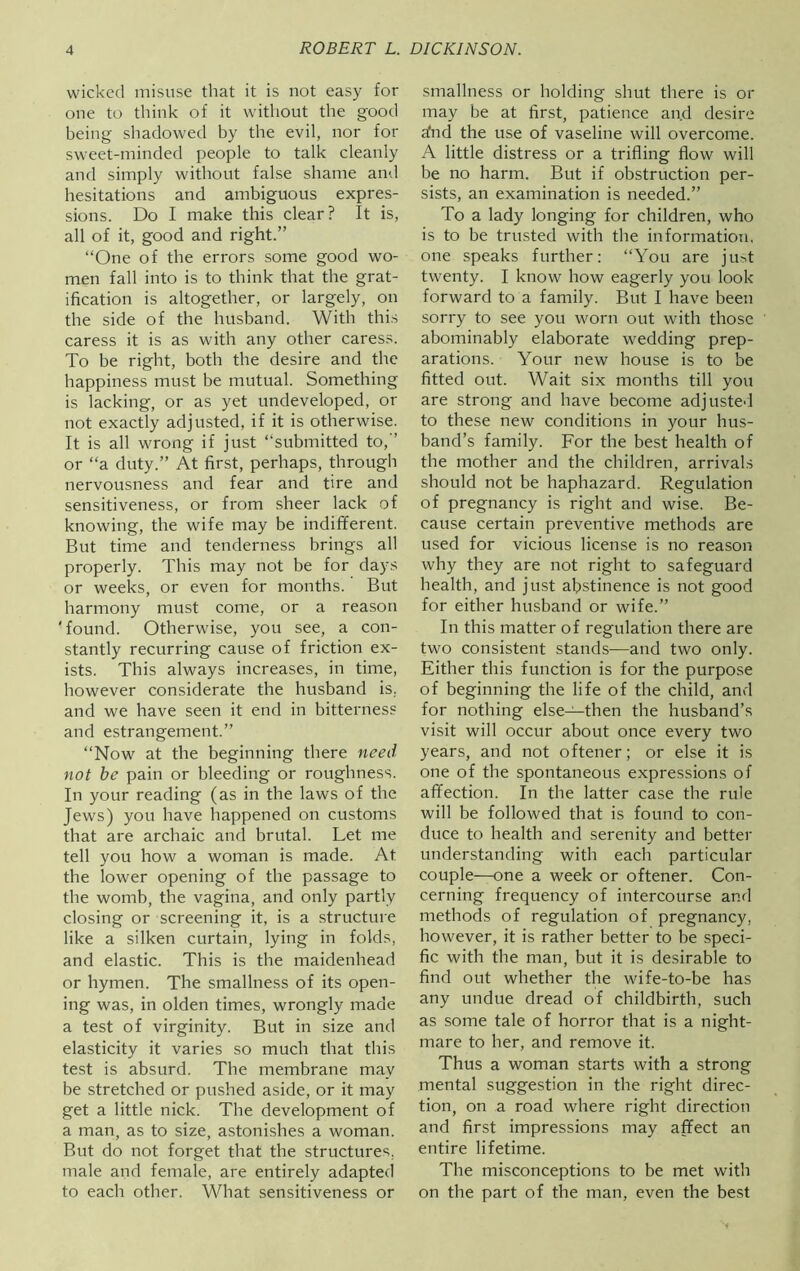wicked misuse that it is not easy for one to think of it without the good being shadowed by the evil, nor for sweet-minded people to talk cleanly and simply without false shame and hesitations and ambiguous expres- sions. Do I make this clear? It is, all of it, good and right.” “One of the errors some good wo- men fall into is to think that the grat- ification is altogether, or largely, on the side of the husband. With this caress it is as with any other caress. To be right, both the desire and the happiness must be mutual. Something is lacking, or as yet undeveloped, or not exactly adjusted, if it is otherwise. It is all wrong if just “submitted to,” or “a duty.” At first, perhaps, through nervousness and fear and tire and sensitiveness, or from sheer lack of knowing, the wife may be indifferent. But time and tenderness brings all properly. This may not be for days or weeks, or even for months. But harmony must come, or a reason 'found. Otherwise, you see, a con- stantly recurring cause of friction ex- ists. This always increases, in time, however considerate the husband is, and we have seen it end in bitterness and estrangement.” “Now at the beginning there need not be pain or bleeding or roughness. In your reading (as in the laws of the Jews) you have happened on customs that are archaic and brutal. Let me tell you how a woman is made. At the lower opening of the passage to the womb, the vagina, and only partly closing or screening it, is a structure like a silken curtain, lying in folds, and elastic. This is the maidenhead or hymen. The smallness of its open- ing was, in olden times, wrongly made a test of virginity. But in size and elasticity it varies so much that this test is absurd. The membrane may be stretched or pushed aside, or it may get a little nick. The development of a man, as to size, astonishes a woman. But do not forget that the structures, male and female, are entirely adapted to each other. What sensitiveness or smallness or holding shut there is or may be at first, patience and desire a!nd the use of vaseline will overcome. A little distress or a trifling flow will be no harm. But if obstruction per- sists, an examination is needed.” To a lady longing for children, who is to be trusted with the information, one speaks further: “You are ju^t twenty. I know how eagerly you look forward to a family. But I have been sorry to see you worn out with those abominably elaborate wedding prep- arations. Your new house is to be fitted out. Wait six months till you are strong and have become adjusted to these new conditions in your hus- band’s family. For the best health of the mother and the children, arrivals should not be haphazard. Regulation of pregnancy is right and wise. Be- cause certain preventive methods are used for vicious license is no reason why they are not right to safeguard health, and just abstinence is not good for either husband or wife.” In this matter of regulation there are two consistent stands—and two only. Either this function is for the purpose of beginning the life of the child, and for nothing else—then the husband’s visit will occur about once every two years, and not oftener; or else it is one of the spontaneous expressions of affection. In the latter case the rule will be followed that is found to con- duce to health and serenity and better understanding with each particular couple—one a week or oftener. Con- cerning frequency of intercourse and methods of regulation of pregnancy, however, it is rather better to be speci- fic with the man, but it is desirable to find out whether the wife-to-be has any undue dread of childbirth, such as some tale of horror that is a night- mare to her, and remove it. Thus a woman starts with a strong mental suggestion in the right direc- tion, on a road where right direction and first impressions may affect an entire lifetime. The misconceptions to be met with on the part of the man, even the best