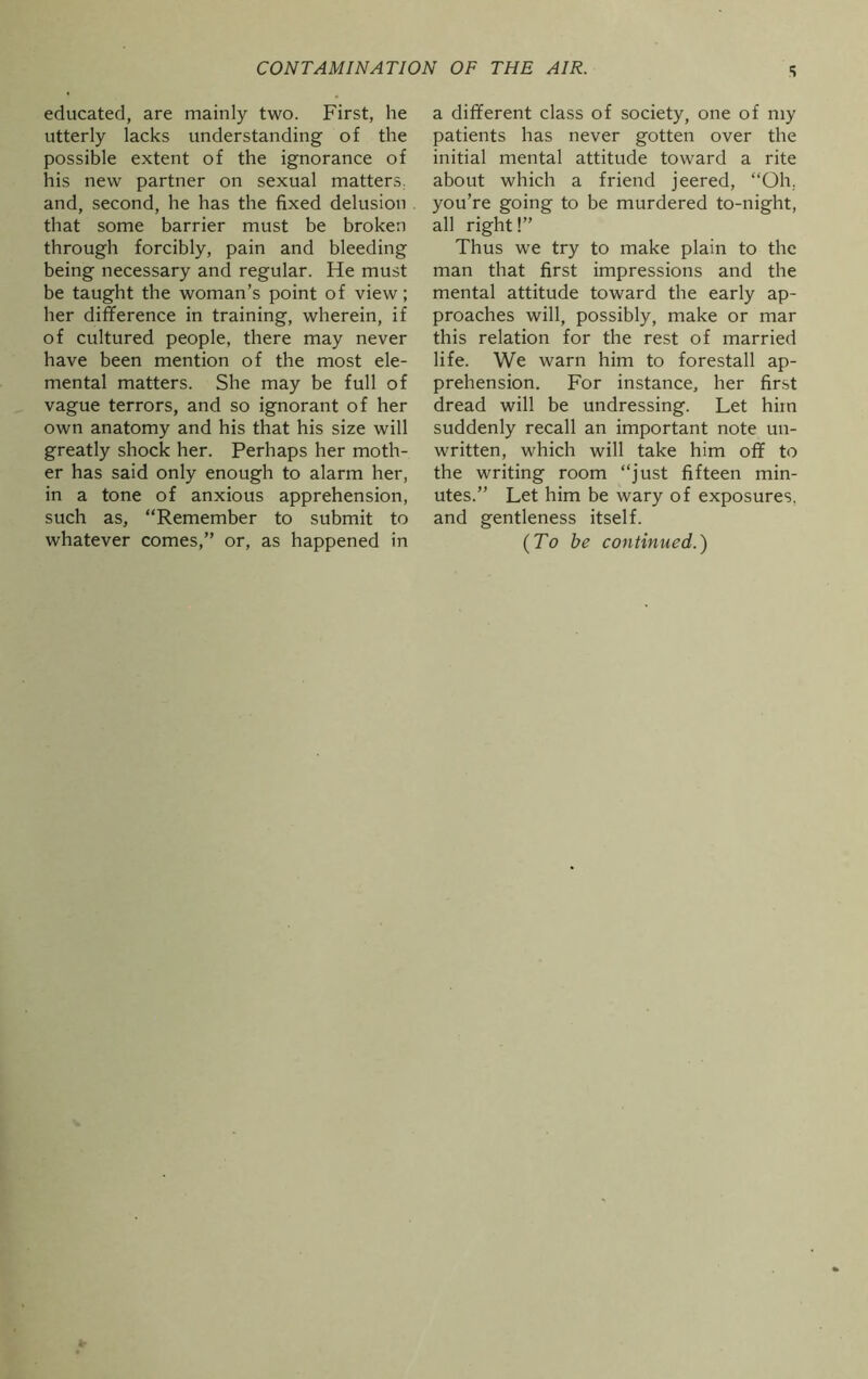 CONTAMINATION OF THE AIR. educated, are mainly two. First, he utterly lacks understanding of the possible extent of the ignorance of his new partner on sexual matters, and, second, he has the fixed delusion that some barrier must be broken through forcibly, pain and bleeding being necessary and regular. He must be taught the woman’s point of view; her difference in training, wherein, if of cultured people, there may never have been mention of the most ele- mental matters. She may be full of vague terrors, and so ignorant of her own anatomy and his that his size will greatly shock her. Perhaps her moth- er has said only enough to alarm her, in a tone of anxious apprehension, such as, “Remember to submit to whatever comes,” or, as happened in s a different class of society, one of my patients has never gotten over the initial mental attitude toward a rite about which a friend jeered, “Oh. you’re going to be murdered to-night, all right!” Thus we try to make plain to the man that first impressions and the mental attitude toward the early ap- proaches will, possibly, make or mar this relation for the rest of married life. We warn him to forestall ap- prehension. For instance, her first dread will be undressing. Let him suddenly recall an important note un- written, which will take him off to the writing room “just fifteen min- utes.” Let him be wary of exposures, and gentleness itself. (To be continued.)