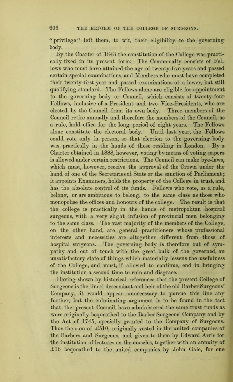 “privilege” left them, to wit, their eligibility to the governing body. By the Charter o£ 1843 the constitution of the College was practi- cally fixed in its present form'. The Commonalty consists of Fel- lows who must have attained the age of twenty-five years and passed certain special examinations, and Members who must have completed their twenty-first year and passed examinations of a lower, but still qualifying standard. The Fellows alone are eligible for appointment to the governing body or Council, which consists of twenty-four Fellows, inclusive of a President and two Vice-Presidents, who are elected by the Council from its own body. Three members of the Council retire annually and therefore the members of the Council, as a rule, hold office for the long period of eight years. The Fellows alone constitute the electoral body. Until last year, the Fellows could vote only in person, so that election to the governing body was practically in the hands of those residing in London. By a Charter obtained in 1888, however, voting by means of voting papers is allowed under certain restrictions. The Council can make bye-laws, which must, however, receive the approval of the Crown under the hand of one of the Secretaries of State or the sanction of Parliament; it appoints Examiners, holds the property of the College in trust, and has the absolute control of its funds. Fellows who vote, as a rule, belong, or are ambitious to belong, to the same class as those who monopolise the offices and honours of the college. The result is that the college is practically in the hands of metropolitan hospital surgeons, with a very slight infusion of provincial men belonging- to the same class. The vast majority of the members of the College, on the other hand, are general practitioners whose professional interests and necessities are altogether different from those of hospital surgeons. The governing body is therefore out of sym- pathy and out of touch with the great bulk of the governed, an unsatisfactory state of things which materially lessens the usefulness of the College, and must, if allowed to continue, end in bringing the institution a second time to ruin and disgrace. Having shown by historical references that the present College of Surgeons is the lineal descendant and heir of the old Barber Surgeons’ Company, it would appear unnecessary to pursue this line any further, but the culminating argument is to be found in the fact that the present Council have administered the same trust funds as were originally bequeathed to the Barber Surgeons’ Company and by the Act of 1745, specially granted to the Company of Surgeons. Thus the sum of £510, originally vested in the united companies of the Barbers and Surgeons, and given to them by Edward Arris for the institution of lectures on the muscles, together with an annuity of £16 bequeathed to the united companies by John Gale, for one