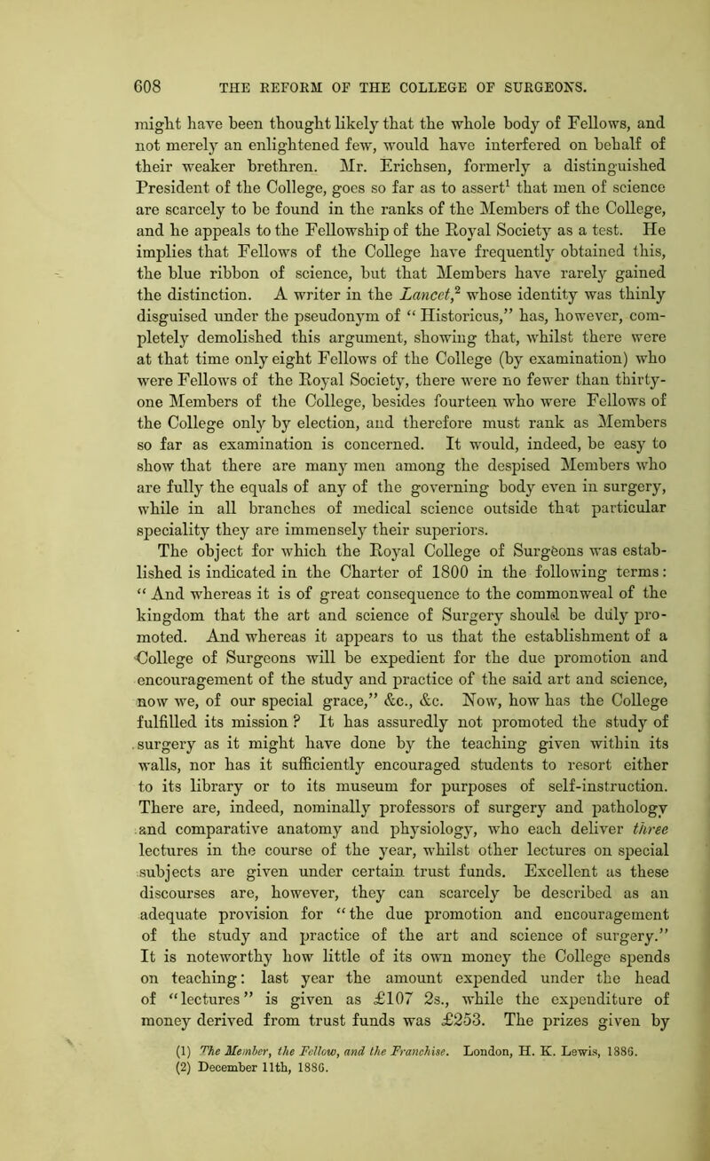 might have been thought likely that the whole body of Fellows, and not merely an enlightened few, would have interfered on behalf of their weaker brethren. Mr. Erichsen, formerly a distinguished President of the College, goes so far as to assert1 that men of science are scarcely to be found in the ranks of the Members of the College, and he appeals to the Fellowship of the Royal Society as a test. He implies that Fellows of the College have frequently obtained this, the blue ribbon of science, but that Members have rarely gained the distinction. A writer in the Lancet,2 whose identity was thinly disguised under the pseudonym of “ Ilistoricus,” has, however, com- pletely demolished this argument, showing that, whilst there were at that time only eight Fellows of the College (by examination) who were Fellows of the Royal Society, there were no fewer than thirty- one Members of the College, besides fourteen who were Fellows of the College only by election, and therefore must rank as Members so far as examination is concerned. It would, indeed, be easy to show that there are many men among the despised Members who are fully the equals of any of the governing body even in surgery, while in all branches of medical science outside that particular speciality they are immensely their superiors. The object for which the Royal College of Surgeons was estab- lished is indicated in the Charter of 1800 in the following terms: “ And whereas it is of great consequence to the commonweal of the kingdom that the art and science of Surgery should be duly pro- moted. And whereas it appears to us that the establishment of a College of Surgeons will be expedient for the due promotion and encouragement of the study and practice of the said art and science, now we, of our special grace,” &c., &c. Now, how has the College fulfilled its mission ? It has assuredly not promoted the study of surgery as it might have done by the teaching given within its walls, nor has it sufficiently encouraged students to resort either to its library or to its museum for purposes of self-instruction. There are, indeed, nominally professors of surgery and pathology and comparative anatomy and physiology, who each deliver three lectures in the course of the year, whilst other lectures on special subjects are given under certain trust funds. Excellent as these discourses are, however, they can scarcely be described as an adequate provision for “ the due promotion and encouragement of the study and practice of the art and science of surgery.” It is noteworthy how little of its own money the College spends on teaching: last year the amount expended under the head of “lectures” is given as £107 2s., while the expenditure of money derived from trust funds was £253. The prizes given by (1) The Member, llie Fellow, and the Franchise. London, H. K. Le-wis, 188G. (2) December 11th, 188G.