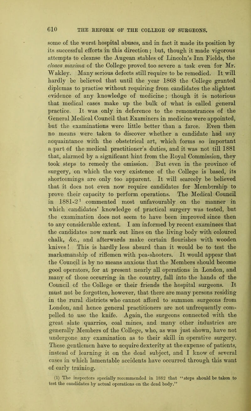 some of the worst hospital abuses, and in fact it made its position by its successful efforts in this direction; but, though it made vigorous attempts to cleanse the Augean stables of Lincoln’s Inn Fields, the cloaca maxima of the College proved too severe a task even for Mr. Wakley. Many serious defects still require to he remedied. It will hardly be believed that until the year 1868 the College granted diplomas to practise without requiring from candidates the slightest evidence of any knowledge of medicine ; though it is notorious that medical cases make up the bulk of what is called general practice. It was only in deference to the remonstrances of the General Medical Council that Examiners in medicine were appointed, but the examinations were little better than a farce. Even then no means were taken to discover whether a candidate had any acquaintance with the obstetrical art, which forms so important a part of the medical practitioner’s duties, and it was not till 1881 that, alarmed by a significant hint from the Royal Commission, they took steps to remedy the omission. But even in the province of surgery, on which the very existence of the College is based, its shortcomings are only too apparent. It will scarcely be believed that it does not even now require candidates for Membership to prove their capacity to perform operations. The Medical Council in 1881-21 commented most unfavourably on the manner in which candidates’ knowledge of practical surgery was tested, but the examination does not seem to have been improved since then to any considerable extent. I am informed by recent examinees that the candidates now mark out lines on the living body with coloured chalk, &c., and afterwards make certain flourishes with wooden knives ! This is hardly less absurd than it would be to test the marksmanship of riflemen with pea-shooters. It would appear that the Council is by no means anxious that the Members should become good operators, for at present nearly all operations in London, and many of those occurring in the country, fall into the hands of the Council of the College or their friends the hospital surgeons. It must not be forgotten, however, that there are many persons residing in the rural districts who cannot afford to summon surgeons from London, and hence general practitioners are not unfrequently com- pelled to use the knife. Again, the surgeons connected with the great slate quarries, coal mines, and many other industries are generally Members of the College, who, as was just shown, have not undergone any examination as to their skill in operative surgery. These gentlemen have to acquire dexterity at the expense of patients, instead of learning it on the dead subject, and I know of several cases in which lamentable accidents have occurred through this want of early training. (1) The inspectors specially recommended in 1882 that “steps should be taken to test the candidates by actual operations on the dead body.”