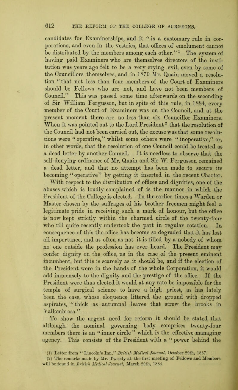 candidates for Examinerships, and it “is a customary rule in cor- porations, and even in the vestries, that offices of emolument cannot he distributed by the members among each other.” 1 The system of having paid Examiners who are themselves directors of the insti- tution was 37ears ago felt to be a very crying evil, even by some of the Councillors themselves, and in 1870 Mr. Quain moved a resolu- tion “ that not less than four members of the Court of Examiners should be Fellows who are not, and have not been members of Council.” This was passed some time afterwards on the seconding of Sir William Fergusson, but in spite of this rule, in 1884, every member of the Court of Examiners was on the Council, and at the present moment there are no less than six Councillor Examiners. When it was pointed out to the Lord President2 * that the resolution of the Council had not been carried out, the excuse was that some resolu- tions were “operative,” whilst some others were “inoperative,” or, in other words, that the resolution of one Council could be treated as a dead letter by another Council. It is needless to observe that the self-denying ordinance of Mr. Quain and Sir W. Fergusson remained a dead letter, and that no attempt has been made to secure its becoming “operative” by getting it inserted in the recent Charter. With respect to the distribution of offices and dignities, one of the abuses which is loudly complained of is the manner in which the President of the College is elected. In the earlier times a Warden or Master chosen by the suffrages of his brother freemen might feel a legitimate pride in receiving such a mark of honour, but the office is now kept strictly within the charmed circle of the twenty-four who till quite recently undertook the part in regular rotation. In consequence of this the office has become so degraded that it has lost all importance, and as often as not it is filled by a nobody of whom no one outside the profession has ever heard. The President may confer dignity on the office, as in the case of the present eminent incumbent, but this is scarcely as it should be, and if the election of the President were in the hands of the whole Corporation, it would add immensely to the dignity and the prestige of the office. If the President were thus elected it would at any rate be impossible for the temple of surgical science to have a high priest, as has lately been the case, whose eloquence littered the ground with dropped aspirates, “ thick as autumnal leaves that strew the brooks in Vallombrosa.” To show the urgent need for reform it should be stated that although the nominal governing body comprises twenty-four members there is an “ inner circle ” which is the effective managing agency. This consists of the President with a “ power behind the (1) Letter from “ Lincoln’s Inn,” British Medical Journal, October 29th, 1887. (2) The remarks made by Mr. Tweedy at the first meeting of Fellows and Members ■will be found in British Medical Journal, March 29th, 1884.