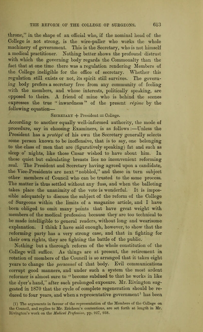 throne,” in the shape of an official who, if the nominal head of the College is not strong, is the wire-puller who works the whole machinery of government. This is the Secretary, who is not himself a medical practitioner. Nothing better shows the profound distrust with which the governing body regards the Commonalty than the fact that at one time there was a regulation rendering Members of the College ineligible for the office of secretary. Whether this regulation still exists or not, its spirit still survives. The govern- ing body prefers a secretary free from any community of feeling with the members, and whose interests, politically speaking, are opposed to theirs. A friend of mine who is behind the scenes expresses the true “ inwardness ” of the present regime by the following equation— Secretary -|- President = College. According to another equally well-informed authority, the mode of procedure, say in choosing Examiners, is as follows :—Unless the President has a protege of his own the Secretary generally selects some person known to be inoffensive, that is to say, one belonging to the class of men that are (figuratively speaking) fat and such as sleep o’ nights, like those Cmsar wished to have about him. In these quiet but calculating breasts lies no inconvenient reforming zeal. The President and Secretary having agreed upon a candidate, the Vice-Presidents are next “nobbled,” and these in turn subject other members of Council who can be trusted to the same process. The matter is thus settled without any fuss, and when the balloting takes place the unanimity of the vote is wonderful. It is impos- sible adequately to discuss the subject of the reform of the College of Surgeons within the limits of a magazine article, and I have been obliged to omit many points that have great weight with members of the medical profession because they are too technical to be made intelligible to general readers, without long and wearisome explanation. I think I have said enough, however, to show that the reforming party has a very strong case, and that in fighting for their own rights, they are fighting the battle of the public. Nothin but a thorough reform of the whole constitution of the College will suffice. As things are at present, the retirement in rotation of members of the Council is so arranged that it takes eight years to change the personnel of that body. Evil communications corrupt good manners, and under such a system the most ardent reformer is almost sure to “become subdued to that he works in like the dyer’s hand,” after such prolonged exposure. Mr. Pivington sug- gested in 1870 that the cycle of complete regeneration should be re- duced to four years, and when a representative government1 has been (1) The arguments in favour of the representation of the Members of the College on the Council, and replies to Mr. Erichsen’s contentions, are set forth at length in Mr. Rivington’s work on the Medical Profession, pp. 927, 938.