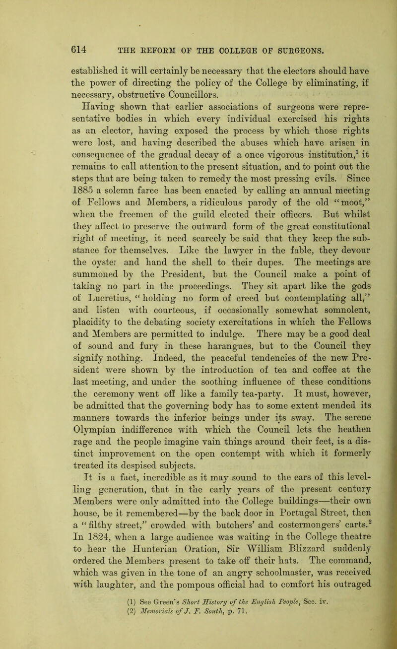 established it will certainly be necessary that the electors should have the power of directing the policy of the College by eliminating, if necessary, obstructive Councillors. Having shown that earlier associations of surgeons were repre- sentative bodies in which every individual exercised his rights as an elector, having exposed the process by which those rights were lost, and having described the abuses which have arisen in consequence of the gradual decay of a once vigorous institution,1 it remains to call attention to the present situation, and to point out the steps that are being taken to remedy the most pressing evils. Since 1885 a solemn farce has been enacted by calling an annual meeting of Fellows and Members, a ridiculous parody of the old “moot,” when the freemen of the guild elected their officers. But whilst they affect to preserve the outward form of the great constitutional right of meeting, it need scarcely be said that they keep the sub- stance for themselves. Like the lawyer in the fable, they devour the oystei and hand the shell to their dupes. The meetings are summoned by the President, but the Council make a point of taking no part in the proceedings. They sit apart like the gods of Lucretius, “holding no form of creed but contemplating all,” and listen with courteous, if occasionally somewhat somnolent, placidity to the debating society exercitations in which the Fellows and Members are permitted to indulge. There may be a good deal of sound and fury in these harangues, but to the Council they signify nothing. Indeed, the peaceful tendencies of the new Pre- sident were shown by the introduction of tea and coffee at the last meeting, and under the soothing influence of these conditions the ceremony went off like a family tea-party. It must, however, be admitted that the governing body has to some extent mended its manners towards the inferior beings under its swajr. The serene Olympian indifference with which the Council lets the heathen rage and the people imagine vain things around their feet, is a dis- tinct improvement on the open contempt with which it formerly treated its despised subjects. It is a fact, incredible as it may sound to the ears of this level- ling generation, that in the early years of the present century Members were onljr admitted into the College buildings—their own house, be it remembered—by the back door in Portugal Street, then a “ filthy street,” crowded with butchers’ and costermongers’ carts.2 In 1824, when a large audience was waiting in the College theatre to hear the Hunterian Oration, Sir William Blizzard suddenly ordered the Members present to take off their hats. The command, which was given in the tone of an angry schoolmaster, was received with laughter, and the pompous official had to comfort his outraged (1) See Green’s Short History of the English People, Sec. iv. (2) Memorials of J. F. South, p. 71.