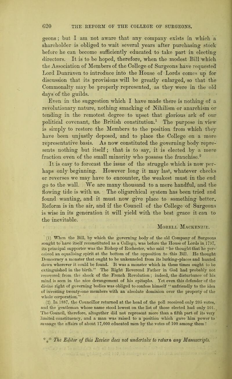 geons ; but I am not aware that any company exists in which a shareholder is obliged to wait several years after purchasing stock before he can become sufficiently educated to take part in electing directors. It is to be hoped, therefore, when the modest Bill which the Association of Members of the College of Surgeons have requested Lord D unraven to introduce into the House of Lords comes up for discussion that its provisions will be greatly enlarged, so that the Commonalty may be properly represented, as they were in the old days of the guilds. Even in the suggestion Avhich I have made there is nothing of a revolutionary nature, nothing smacking of Nihilism or anarchism or tending in the remotest degree to upset that glorious ark of our political covenant, the British constitution.1 The purpose in view is simply to restore the Members to the position from which they have been unjustly deposed, and to place the College on a more representative basis. As now constituted the governing body repre- sents nothing but itself ; that is to say, it is elected by a mere fraction even of the small minority who possess the franchise.2 It is easy to forecast the issue of the struggle which is now per- haps only beginning. However long it may last, whatever checks or reverses we may have to encounter, the weakest must in the end go to the wall. We are many thousand to a mere handful, and the flowing tide is with us. The oligarchical system has been tried and found wanting, and it must now give place to something better. Reform is in the air, and if the Council of the College of Surgeons is wise in its generation it will yield with the best grace it can to the inevitable. Moreel Mackenzie. (1) When, the Bill, by which the governing body of the old Company of Surgeons sought to have itself reconstituted as a College, was before the House of Lords in 1797, its principal supporter was the Bishop of Rochester, who said ‘ ‘ he thought that he per- ceived an equalising spirit at the bottom of the opposition to this Bill. He thought Democracy a monster that ought to he unkenneled from its lurking-places and hunted down wherever it could be found. It was a monster which in these times ought to be extinguished in the birth.” The Right Reverend Father in God had probably not recovered from the shock of the French Revolution; indeed, the disturbance of his mind is seen in the nice derangement of his epitaphs. Yet even this defender of the divine right of governing bodies was obliged to confess himself ‘ ‘ unfriendly to the idea of investing twenty-one members with an absolute dominion over the property of the whole corporation.” (2) In 1887, the Councillor returned at the head of the poll received only 205 votes, and the gentleman whose name stood lowest on the list of those elected had only 101. The Council, therefore, altogether did not represent more than a fifth part of its very limited constituency, and a man was raised to a position which gave him power to manage the affairs of about 17,000 educated men by the votes of 100 among them ! *** The Editor of this Bevievj does not undertake to return any Manuscripts.