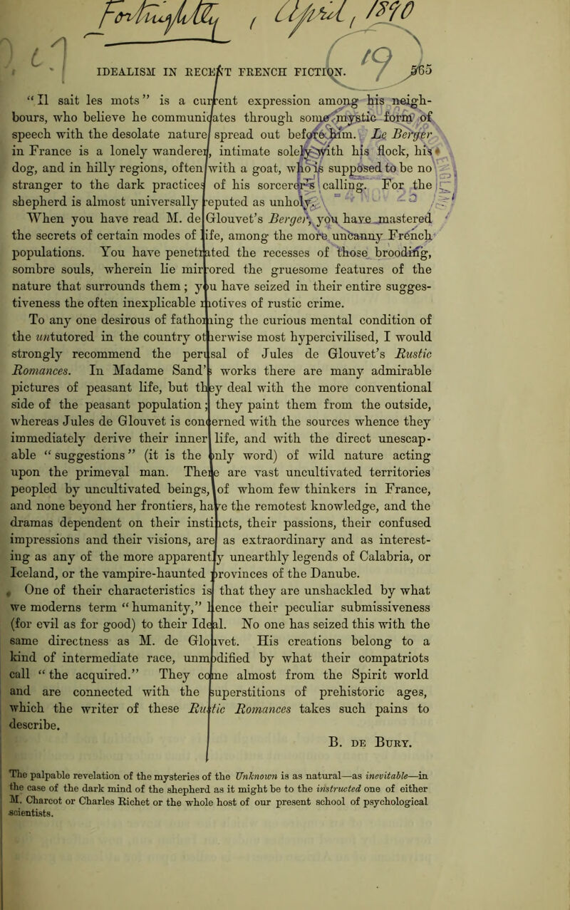 L /I IDEALISM FRENCH FICT “II salt les mots” is a current expression amoDg his .neigli- bours, who beKeve be communioates through soingr^jl^ic foi^D^ speech with the desolate nature/ spread out befo^^ppiim. Le Bef^r in France is a lonely wandereJ, intimate sole^^Jnth his flock, his * , dog, and in hilly regions, often/with a goat, wj^ik supj^sed to be stranger to the dark practice: of his sorcerffl^l calling. For thej^ shepherd is almost universally ’eputed as unho\;^\ ° ~ ^ When you have read M. de Glouvet’s yo\i have-jnastered '' the secrets of certain modes of. ife, among the moi^ uiibanny French populations. You have peneti ated the recesses of those_^ broodifig, sombre souls, wherein lie mir ’ored the gruesome features of the nature that surrounds them ; y lu have seized in their entire sugges- tiveness the often inexplicable i lotives of rustic crime. To any one desirous of fathoi ling the curious mental condition of the ^<«tutored in the country ot lerwise most hypercivilised, I would strongly recommend the pen sal of Jules de Glouvet’s Rustic Romances. In Madame Sand’s works there are many admirable pictures of peasant life, but th ey deal with the more conventional side of the peasant population; they paint them from the outside, Avhereas Jules de Glouvet is con( erned with the sources whence they immediately derive their inner life, and with the direct unescap- able “ suggestions ” (it is the >nly word) of wild nature acting upon the primeval man. Thei 3 are vast uncultivated territories peopled by uncultivated beings, of whom few thinkers in France, and none beyond her frontiers, ha re the remotest knowledge, and the dramas dependent on their insti icts, their passions, their confused impressions and their visions, are as extraordinary and as interest- ing as any of the more apparent Iceland, or the vampire-haunted , One of their characteristics we moderns term “humanity,” IS y unearthly legends of Calabria, or )rovinces of the Danube, that they are unshackled by what ence their peculiar submissiveness same directness as M. de kind of intermediate race, unm call “ the acquired.’ and are connected with the which the writer of these Rii describe. (for evil as for good) to their Ide al. No one has seized this with the Glo ivet. His creations belong to a )dified by what their compatriots They cc me almost from the Spirit world uperstitions of prehistoric ages, tic Romances takes such pains to B. DE Bury. The palpable revelation of the mysteries of the Unhnown is as natural—as inevitable—in the case of the dark mind of the shepherd as it might he to the iristructed one of either M. Charcot or Charles Richet or the whole host of our present school of psychological soientLsts.