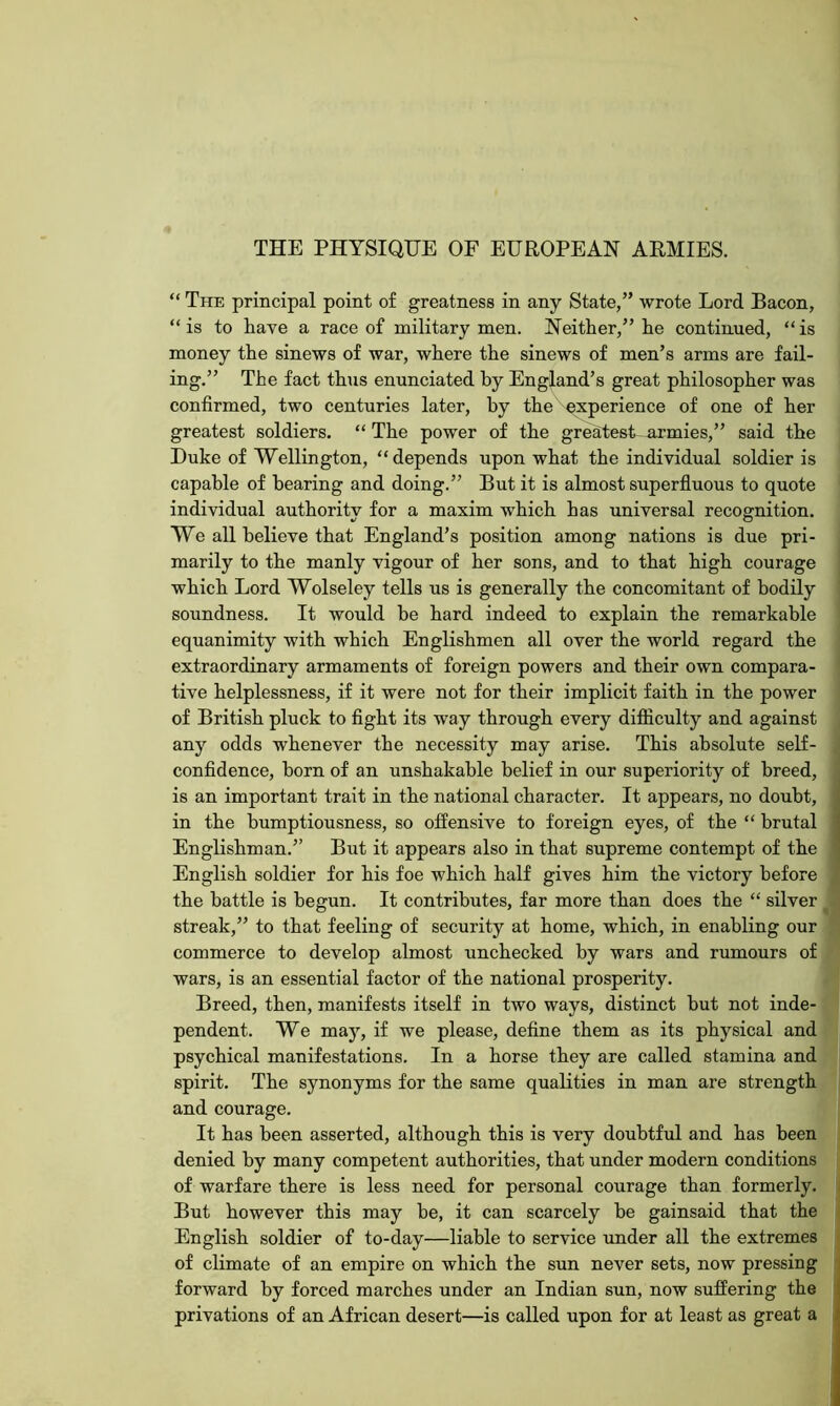 THE PHYSIQUE OF EUROPEAN ARMIES. “ The principal point of greatness in any State,” wrote Lord Bacon, “ is to liave a race of military men. Neither,” he continued, “ is money the sinews of war, where the sinews of men’s arms are fail- ing.” The fact thus enunciated by England’s great philosopher was confirmed, two centuries later, by the experience of one of her greatest soldiers. “ The power of the greatest-urmies,” said the Duke of Wellington, “depends upon what the individual soldier is capable of bearing and doing.” But it is almost superfluous to quote individual authority for a maxim which has universal recognition. We all believe that England’s position among nations is due pri- marily to the manly vigour of her sons, and to that high courage which Lord Wolseley tells us is generally the concomitant of bodily soundness. It would be hard indeed to explain the remarkable equanimity with which Englishmen all over the world regard the extraordinary armaments of foreign powers and their own compara- tive helplessness, if it were not for their implicit faith in the power of British pluck to fight its way through every difficulty and against any odds whenever the necessity may arise. This absolute self- confidence, born of an unshakable belief in our superiority of breed, is an important trait in the national character. It appears, no doubt, in the bumptiousness, so offensive to foreign eyes, of the “ brutal Englishman.” But it appears also in that supreme contempt of the English soldier for his foe which half gives him the victory before the battle is begun. It contributes, far more than does the “ silver streak,” to that feeling of security at home, which, in enabling our commerce to develop almost unchecked by wars and rumours of wars, is an essential factor of the national prosperity. Breed, then, manifests itself in two ways, distinct but not inde- pendent. We may, if we please, define them as its physical and psychical manifestations. In a horse they are called stamina and spirit. The synonyms for the same qualities in man are strength and courage. It has been asserted, although this is very doubtful and has been denied by many competent authorities, that under modern conditions of warfare there is less need for personal courage than formerly. But however this may he, it can scarcely be gainsaid that the English soldier of to-day—liable to service under all the extremes of climate of an empire on which the sun never sets, now pressing forward by forced marches under an Indian sun, now suffering the privations of an African desert—is called upon for at least as great a