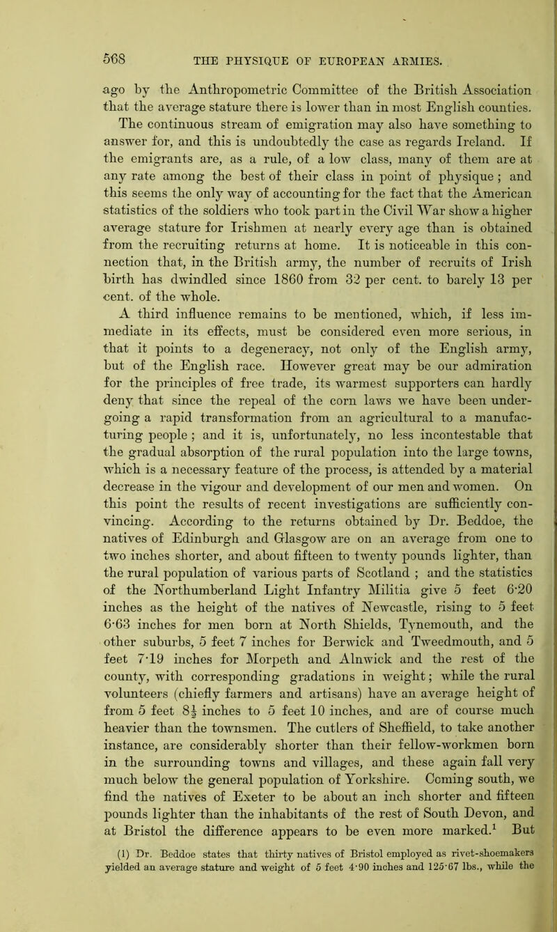 ago by the Anthropometric Committee of the British Association ( that the average stature there is lower than in most English counties. The continuous stream of emigration may also have something to answer for, and this is undoubtedly the case as regards Ireland. If the emigrants are, as a rule, of a low class, many of them are at j any rate among the best of their class in point of physique ; and j this seems the only way of accounting for the fact that the American statistics of the soldiers who took part in the Civil War show a higher average stature for Irishmen at nearly every age than is obtained from the recruiting returns at home. It is noticeable in this con- nection that, in the British army, the number of recruits of Irish birth has dwindled since 1860 from 32 per cent, to barely 13 per cent, of the whole. A third influence remains to be mentioned, which, if less im- mediate in its effects, must be considered even more serious, in that it points to a degeneracy, not only of the English army, but of the English race. However great may be our admiration for the principles of free trade, its warmest supporters can hardly deny that since the repeal of the corn laws we have been under- going a rapid transformation from an agricultural to a manufac- turing people ; and it is, unfortunately, no less incontestable that the gradual absorption of the rural population into the large towns, which is a necessary feature of the process, is attended by a material decrease in the vigour and development of our men and women. On this point the results of recent investigations are sufficiently con- vincing. According to the returns obtained by Dr. Beddoe, the natives of Edinburgh and Glasgow are on an average from one to two inches shorter, and about fifteen to twenty pounds lighter, than the rural population of various parts of Scotland ; and the statistics of the Northumberland Light Infantry Militia give 5 feet 6‘20 inches as the height of the natives of Newcastle, rising to 5 feet 6-63 inches for men born at North Shields, Tynemouth, and the other suburbs, 5 feet 7 inches for Berwick and Tweedmouth, and 5 feet 7T9 inches for Morj^eth and Alnwick and the rest of the county, with corresponding gradations in weight; while the rural volunteers (chiefly farmers and artisans) have an average height of from 5 feet 8J inches to 5 feet 10 inches, and are of course much heavier than the townsmen. The cutlers of Sheffield, to take another instance, are considerably shorter than their fellow-workmen born J in the surrounding towns and villages, and these again fall very ' much below the general population of Yorkshire. Coming south, we j find the natives of Exeter to be about an inch shorter and fifteen pounds lighter than the inhabitants of the rest of South Devon, and at Bristol the difference appears to be even more marked.^ But (1) Dr. Beddoe states that thii'ty natives of Bristol employed as rivet-shoemakers yielded an average stature and weight of 5 feet 4'90 inches and 125’67 lbs., while the