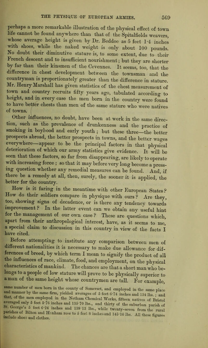 perhaps a more remarkable illustration of the physical effect of town life cannot be found anywhere than that of the Spitalfields weavers, whose average height is given by Dr. Beddoe as 5 feet 1-4 inches with shoes, while the naked weight is only about 100 pounds. No doubt their diminutive stature is, to some extent, due to their French descent and to insufficient nourishment; but they are shorter by far than their kinsmen of the Cevennes. It seems, too, that the difference in chest development between the townsman and the countryman is proportionately greater than the difference in stature. Henry Marshall has given statistics of the chest measurement of town and country recruits fifty years ago, tabulated according to height, and in every case the men born in the country were found to have better chests than men of the same stature who were natives of towns. ( Other in^ences, no doubt, have been at work in the same direc- tion, such as the prevalence of drunkenness and the practice of smoking in boyhood and early youth ; but these three—the better prospects abroad, the better prospects in towns, and the better wages everywhere—appear to be the principal factors in that physical deterioration of which our army statistics give evidence. It will be seen that these factors, so far from disappearing, are likely to operate with increasing force ; so that it may before very long become a press- ing question whether any remedial measures can be found. And, if there be a remedy at all, then, surely, the sooner it is applied, the better for the country. How IS it faring in the meantime with other European States ? How do their soldiers compare in physique with ours ? Are they, ffio, showing signs of decadence, or is there any tendency towari' improvement ? In the latter event can we obtain any useful hint for the management of our own case ? These are questions which, apart from their anthropological interest, have, as it seems to me' a special claim to discussion in this country in view of the facts 1 have cited. Before attempting to institute any comparison between men of different nationalities it is necessary to make due allowance for dif- ferences of breed, by which term I mean to signify the product of all the influences of race, climate, food, and employment, on the physical characteristics of mankind. The chances are that a short man who be- longs to a people of low stature will prove to be physically superior to a man of the same height whose countrymen are tall. For example. same number of men bom in the county of Somerset, and employed in the same place and maimer by the same firm, yielded averages of 5 feet 6'74 inches and 134 lbs • and that, of the men employed in the Netham Chemical Works, fifteen natives of Bristol averaged only 5 feet 5-76 inches and 135-70 lbs., and thirty of the suburban parish of bt. Georges 5 feet 6-24 inches and 138-13 lbs., while twenty-seven from the rural parishes of Bilton and Hanham rose to 5 feet 8 inches and 145-16 lbs. AU these fio-nres include shoes and clothes. °