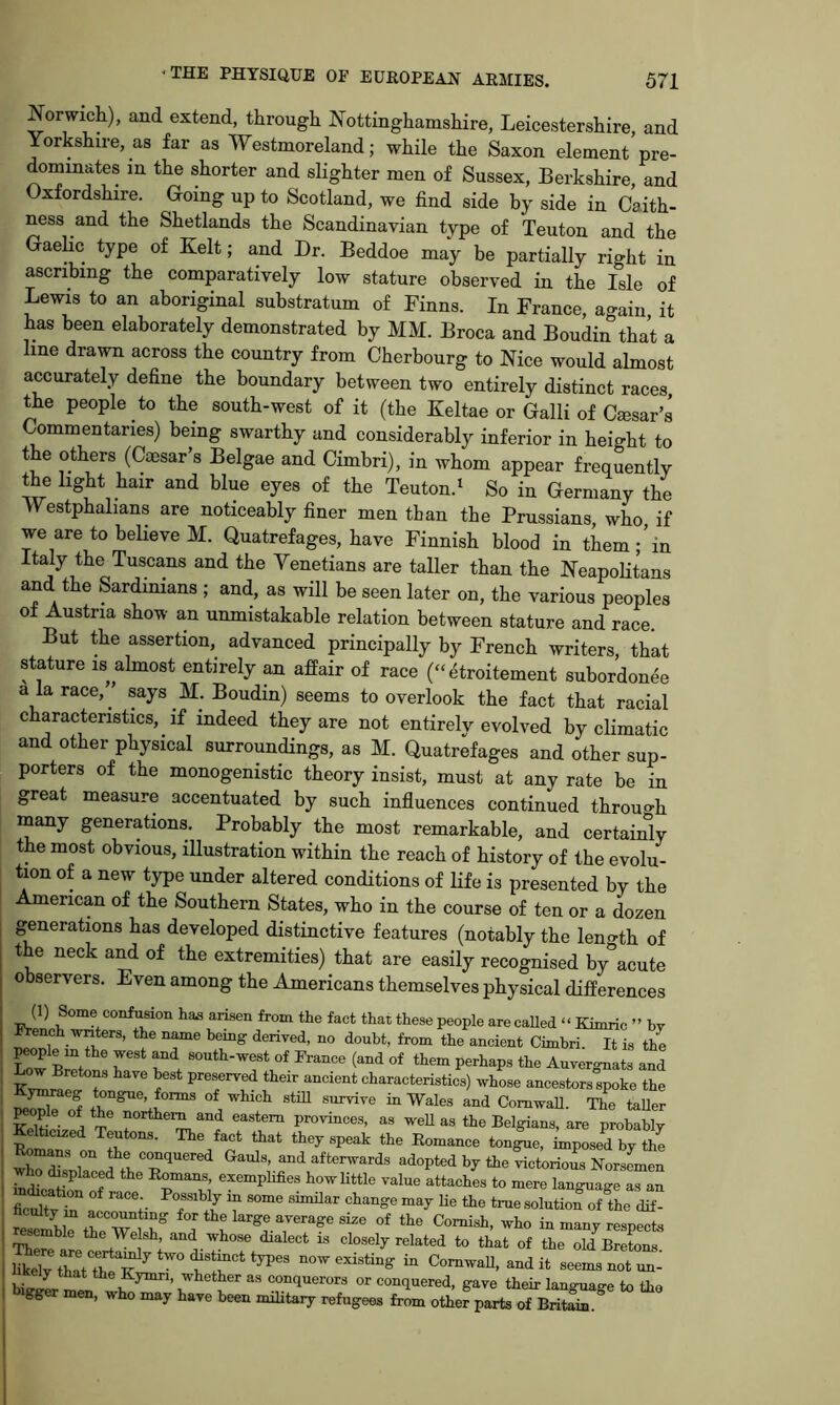 Norwich), and extend, through Nottinghamshire, Leicestershire, and Yorkshire, as far as Westmoreland; while the Saxon element pre- dominates in the shorter and slighter men of Sussex, Berkshire, and Oxfordshire. Going up to Scotland, we find side hy side in Caith- ness and the Shetlands the Scandinavian type of Teuton and the Gaelic type of Kelt; and Dr. Beddoe may be partially right in ascribing the comparatively low stature observed in the Isle of Lewis to an aboriginal substratum of Finns. In France, again it has been elaborately demonstrated by MM. Broca and Boudin that a line drawn across the country from Cherbourg to Nice would almost accurately define the boundary between two entirely distinct races the people to the south-west of it (the Keltae or Galli of Cesar’s Commentaries) being swarthy and considerably inferior in height to the others (Caesar’s Belgae and Cimbri), in whom appear frequently the light hair and blue eyes of the Teuton.* So in Germany the VYestphalians are noticeably finer men than the Prussians, who if we are to believe M. Quatrefages, have Finnish blood in them - ’in Italy the Tuscans and the Venetians are taller than the Neapolitans and the Sardinians ; and, as will be seen later on, the various peoples of Austria show an unmistakable relation between stature and race. But the assertion, advanced principally by French writers, that stature is almost entirely an afPair of race (“ etroitement subordonee a la race,’’ says M. Boudin) seems to overlook the fact that racial characteristics, if indeed they are not entirely evolved by climatic and other physical surroun^ngs, as M. Quatrefages and other sup- porters of the monogenistic theory insist, must at any rate be in great measure accentuated by such influences continued throuo-h many generations. Probably the most remarkable, and certaiifiy the most obvious, illustration within the reach of history of the evolu- tion of a new type under altered conditions of life is presented by the American of the Southern States, who in the course of ten or a dozen I generations has developed distinctive features (notably the lenoth of the neck and of the extremities) that are easily recognised by'^acute observers. Even among the Americans themselves physical differences (1) Some confusion has arisen from the fact that these people are called “ Kimric ” hr French wnters, the name bemg derived, no doubt, from the ancient Cimbri It is the W &et! r'* (“d tliem perhaps the Auvergnats and r ^ ? preserved their ancient characteristics) vrhose ancestors spoke the f in Wales and ComwaU. The taUer K. A '“f eastern provinces, as weh as the Belgians, are probably Roma The fact that they speak the Romance tongue, imposed by the w^Zlacel tleT afterwards adopted by the victorious NorsLen Homans, exemplifies howUttle value attaches to mere language as an S r i ^ true solution of the dif- tcmbi?rTr° for the large average size of the Cornish, who in many respects resemble the We sh, and whose dialect is closely related to that of the old Bretons now existing in ComwaU, and it seer^s not ^ keiy that the Kymn, whether as conquerors or conquered, gave their language to Ihe bigger men, who may have been military refugees from other parts of BritS.^