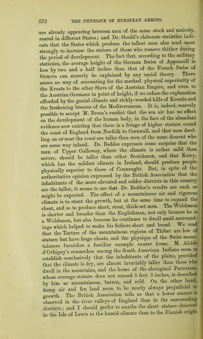 are already appearing between men of tbe same stock and nativity, reared in different States ; and Dr. Gould’s elaborate statistics indi- cate that the States which produce the tallest men also tend most strongly to increase the stature of those who remove thither during the period of development. The fact that, according to the military statistics, the average height of the German Swiss of Appenzell is less by two and a half inches than that of the French Swiss of Geneva can scarcely be explained by any racial theory. ^ There seems no way of accounting for the marked physical superiority of the Kroats to the other Slavs of the Austrian Empire, and even to the Austrian Germans in point of height, if we refuse the explanation ; afforded by the genial climate and richly-wooded hills of Kroatia and the freshening breezes of the Mediterranean. It is, indeed, scarcely possible to accept M. Broca’s verdict that the sea air has no effect on the development of the human body, in the face of the abundant evidence now existing that there is a fringe of higher stature round the coast of England from Norfolk to Cornwall, and that men dwel- ling on or near the coast are taller than men of the same descent who are some way inland. Dr. Beddoe expresses some surprise that the men of Upper Galloway, where the climate is rather mild than severe, should be taller than other Scotchmen, and that Kerry, which' has the mildest climate in Ireland, should produce people physically superior to those of Connaught. But, in spite of the authoritative opinion expressed by the British Association that the inhabitants of the more elevated and colder districts in this country are the taller, it seems to me that Dr. Beddoe’s results are such as might be expected. The effect of a mountainous air and rigorous climate is to stunt the growth, but at the same time to expand the chest, and so to produce short, stout, thick-set men. The Welshman is shorter and broader than the Englishman, not only because he is a Welshman, but also because he continues to dwell amid surround- ings which helped to make his fathers short and broad. We read that the Tartars of the mountainous regions of Thibet are low of stature but have huge chests, and the physique of the Swiss moun- taineers furnishes a familiar example nearer home. _ M. Alcide d’Orbigny’s researches among the South American Indians seem to establiSi conclusively that the inhabitants of the plains, provided that the climate is dry, are almost invariably taller than those who i dwell in the mountains, and the home of the aboriginal Peruvians, whose average stature does not exceed 5 feet 3 inches, is described by him as mountainous, barren, and cold. On the other hand, damp air and fen land seem to be nearly always prejudicial to growth The British Association tells us that a lower stature is observed in the river valleys of England than in the surrounding districts ; and I should prefer to ascribe the short stature observed in the Isle of Lewis to the humid climate than to the Finnish origin