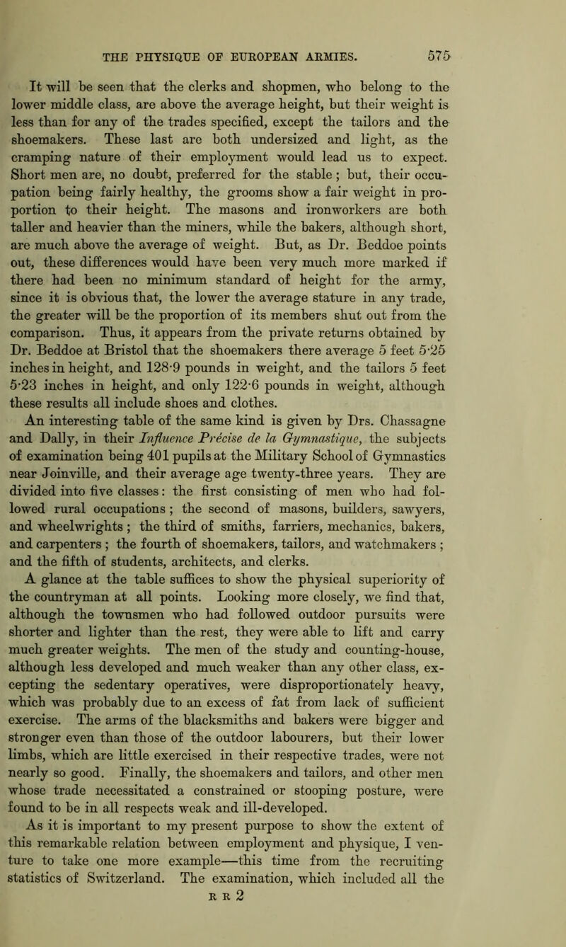 It will be seen that tbe clerks and shopmen, who belong to the lower middle class, are above the average height, but their weight is less than for any of the trades specified, except the tailors and the shoemakers. These last are both undersized and light, as the cramping nature of their employment would lead us to expect. Short men are, no doubt, preferred for the stable; but, their occu- pation being fairly healthy, the grooms show a fair weight in pro- portion to their height. The masons and ironworkers are both taller and heavier than the miners, while the bakers, although short, are much above the average of weight. But, as Dr. Beddoe points out, these differences would have been very much more marked if there had been no minimum standard of height for the army, since it is obvious that, the lower the average stature in any trade, the greater will be the proportion of its members shut out from the comparison. Thus, it appears from the private returns obtained by Dr. Beddoe at Bristol that the shoemakers there average 5 feet 5-25 inches in height, and 128*9 pounds in weight, and the tailors 5 feet 5'23 inches in height, and only 122’6 pounds in weight, although these results all include shoes and clothes. An interesting table of the same kind is given by Drs. Chassagne and Dally, in their Influence Precise de la Gymnastique, the subjects of examination being 401 pupils at the Military School of Gymnastics near Joinville, and their average age twenty-three years. They are divided into five classes: the first consisting of men who had fol- lowed rural occupations ; the second of masons, builders, sawyers, and wheelwrights ; the third of smiths, farriers, mechanics, bakers, and carpenters ; the fourth of shoemakers, tailors, and watchmakers ; and the fifth of students, architects, and clerks. A glance at the table suffices to show the physical superiority of the countryman at all points. Looking more closely, we find that, although the townsmen who had followed outdoor pursuits were shorter and lighter than the rest, they were able to lift and carry much greater weights. The men of the study and counting-house, although less developed and much weaker than any other class, ex- cepting the sedentary operatives, were disproportionately heavy, which was probably due to an excess of fat from lack of sufficient exercise. The arms of the blacksmiths and bakers were bigger and stronger even than those of the outdoor labourers, but their lower limbs, which are little exercised in their respective trades, were not nearly so good. Finally, the shoemakers and tailors, and other men whose trade necessitated a constrained or stooping posture, were found to be in all respects weak and ill-developed. As it is important to my present purpose to show the extent of this remarkable relation between employment and physique, I ven- ture to take one more example—this time from the recruiting statistics of Switzerland. The examination, which included all the R R 2
