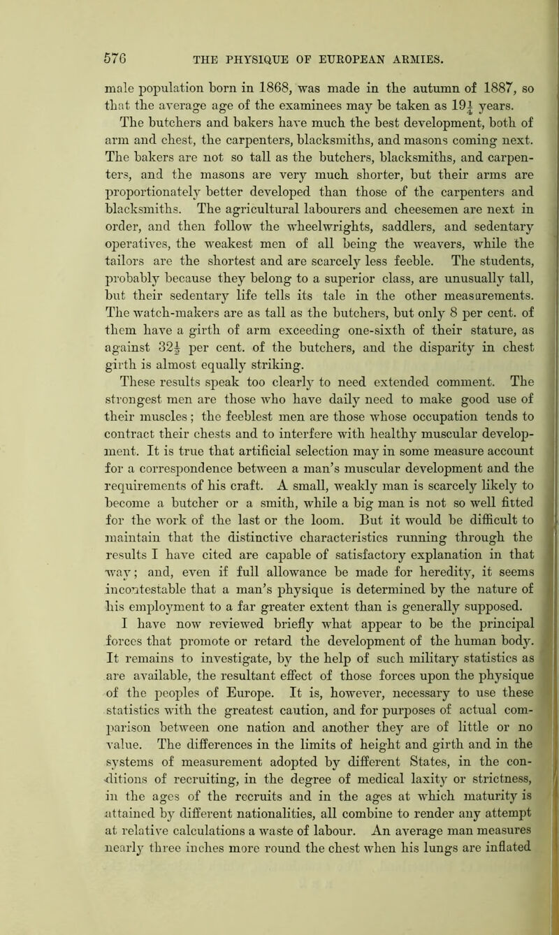 male population born in 1868, was made in the autmnn of 1887, so that the average age of the examinees may he taken as 101 years. The butchers and bakers have much the best development, both of arm and chest, the carpenters, blacksmiths, and masons coming next. The bakers are not so tall as the butchers, blacksmiths, and carpen- ters, and the masons are very much shorter, but their arms are proportionately better developed than those of the carpenters and blacksmiths. The agricultural labourers and cheesemen are next in order, and then follow the wheelwrights, saddlers, and sedentary ojjeratives, the weakest men of all being the weavers, while the tailors are the shortest and are scarcely less feeble. The students, probably because they belong to a superior class, are unusually tall, but their sedentary life tells its tale in the other measarements. The watch-makers are as tall as the butchers, but only 8 per cent, of them have a girth of arm exceeding one-sixth of their stature, as against 32J per cent, of the butchers, and the disparity in chest girth is almost equally striking. These results speak too clearly to need extended comment. The strongest men are those who have daily need to make good use of their muscles; the feeblest men are those whose occupation tends to contract their chests and to interfere with healthy muscular develop- ment. It is true that artificial selection may in some measure account foi' a correspondence between a man’s muscular development and the requirements of his craft. A small, wealdy man is scarcely likely to become a butcher or a smith, while a big man is not so well fitted for the work of the last or the loom. But it would be difficult to jnaintain that the distinctive characteristics running through the results I have cited are capable of satisfactory explanation in that < way; and, even if full allowance be made for heredity, it seems incontestable that a man’s physique is determined by the nature of | his employment to a far greater extent than is generally supposed. : I have now reviewed briefly what appear to be the principal forces that promote or retard the development of the human body. It remains to investigate, by the help of such military statistics as are available, the resultant effect of those forces upon the physique of the peoples of Europe. It is, however, necessary to use these statistics with the greatest caution, and for purjjoses of actual com- parison between one nation and another they are of little or no value. The differences in the limits of height and girth and in the systems of measurement adopted by difierent States, in the con- ditions of recruiting, in the degree of medical laxity or strictness, in the ages of the recruits and in the ages at which maturity is iittained by different nationalities, all combine to render any attempt at relative calculations a waste of labour. An average man measures nearly three inches more round the chest when his lungs are inflated
