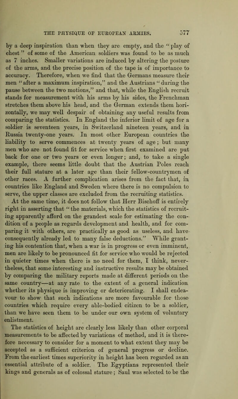 by a deep inspiration than wben they are empty, and the “ play of chest ” of some of the American soldiers was found to be as much as 7 inches. Smaller variations are induced by altering the posture of the arms, and the precise position of the tape is of importance to accuracy. Therefore, when we find that the Germans measure their men “after a maximum inspiration,” and the Austrians “ during the pause between the two motions,” and that, while the English recruit stands for measurement with his arms by his sides, the Frenchman stretches them above his head, and the German extends them hori- zontally, we may well despair of obtaining any useful results from comparing the statistics. In England the inferior limit of age for a soldier is seventeen years, in Switzerland nineteen years, and in Russia twenty-one years. In most other European countries the liability to serve commences at twenty years of age ; but many men who are not found fit for service when first examined are put back for one or two years or even longer; and, to take a single example, there seems little doubt that the Austrian Poles reach their full stature at a later age than their fellow-countrymen of other races. A further complication arises from the fact that, in countries like England and Sweden where there is no compulsion to serve, the upper classes are excluded from the recruiting statistics. At the same time, it does not follow that Herr BischofE is entirely right in asserting that “ the materials, which the statistics of recruit- ing apparently afford on the grandest scale for estimating the con- dition of a people as regards development and health, and for com- paring it with others, are practically as good as useless, and have consequently already led to many false deductions.” While grant- ing his contention that, when a war is in progress or even imminent, men are likely to be pronounced fit for service who would be rejected in quieter times when there is no need for them, I think, never- theless, that some interesting and instructive results may be obtained by comparing the military reports made at different periods on the same country—at any rate to the extent of a general indication whether its physique is improving or deteriorating. I shall endea- vour to show that such indications are more favourable for those- countries which require every able-bodied citizen to be a soldier, than we have seen them to be under our own system of voluntary enlistment. The statistics of height are clearly less likely than other corporal measurements to be affected by variations of method, and it is there- fore necessary to consider for a moment to what extent they may be accepted as a sufficient criterion of general progress or decline. From the earliest times superiority in height has been regarded as an essential attribiite of a soldier. The Egyptians represented their kings and generals as of colossal stature; Saul was selected to be the