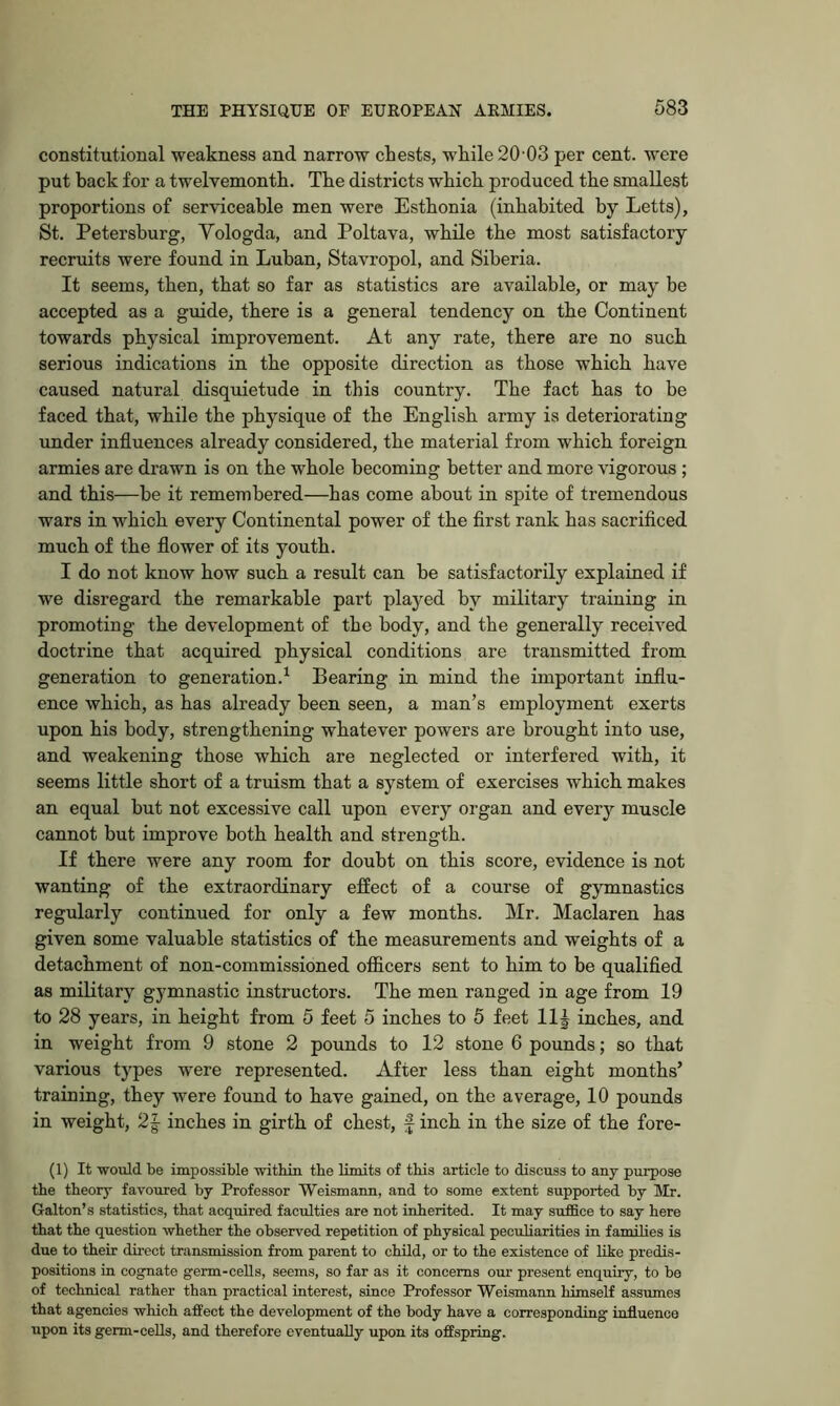 constitutional weakness and narrow chests, while 20 03 per cent, were put hack for a twelvemonth. The districts which produced the smallest proportions of serviceable men were Esthonia (inhabited by Letts), St. Petersburg, Vologda, and Poltava, while the most satisfactory recruits were found in Luhan, Stavropol, and Siberia. It seems, then, that so far as statistics are available, or may be accepted as a guide, there is a general tendency on the Continent towards physical improvement. At any rate, there are no such serious indications in the opposite direction as those which have caused natural disquietude in this country. The fact has to be faced that, while the physique of the English army is deteriorating under influences already considered, the material from which foreign armies are drawn is on the whole becoming better and more vigorous ; and this—be it remembered—has come about in spite of tremendous wars in which every Continental power of the first rank has sacrificed much of the flower of its youth. I do not know how such a result can be satisfactorily explained if we disregard the remarkable part played by military training in promoting the development of the body, and the generally received doctrine that acquired physical conditions are transmitted from generation to generation.^ Bearing in mind the important influ- ence which, as has already been seen, a man’s employment exerts upon his body, strengthening whatever powers are brought into use, and weakening those which are neglected or interfered with, it seems little short of a truism that a system of exercises which makes an equal but not excessive call upon every organ and every muscle cannot but improve both health and strength. If there were any room for doubt on this score, evidence is not wanting of the extraordinary effect of a course of gymnastics regularly continued for only a few months. Mr. Maclaren has given some valuable statistics of the measurements and weights of a detachment of non-commissioned officers sent to him to be qualified as military gymnastic instructors. The men ranged in age from 19 to 28 years, in height from 5 feet 5 inches to 5 feet 11| inches, and in weight from 9 stone 2 pounds to 12 stone 6 pounds; so that various types were represented. After less than eight months’ training, they were found to have gained, on the average, 10 pounds in weight, 2|- inches in girth of chest, f inch in the size of the fore- (1) It would be impossible ■within the Umits of this article to discuss to any purpose the theory favoured by Professor Weismann, and to some extent supported by Mr. Galton’s statistics, that acquired faculties are not inherited. It may suffice to say here that the question -whether the observed repetition of physical peculiarities in families is due to their direct transmission from parent to child, or to the existence of like predis- positions in cognate germ-cells, seems, so far as it concerns our present enquiry, to be of technical rather than practical interest, since Professor Weismann himself assumes that agencies which affect the development of the body have a corresponding influence upon its germ-cells, and therefore eventually upon its offspring.