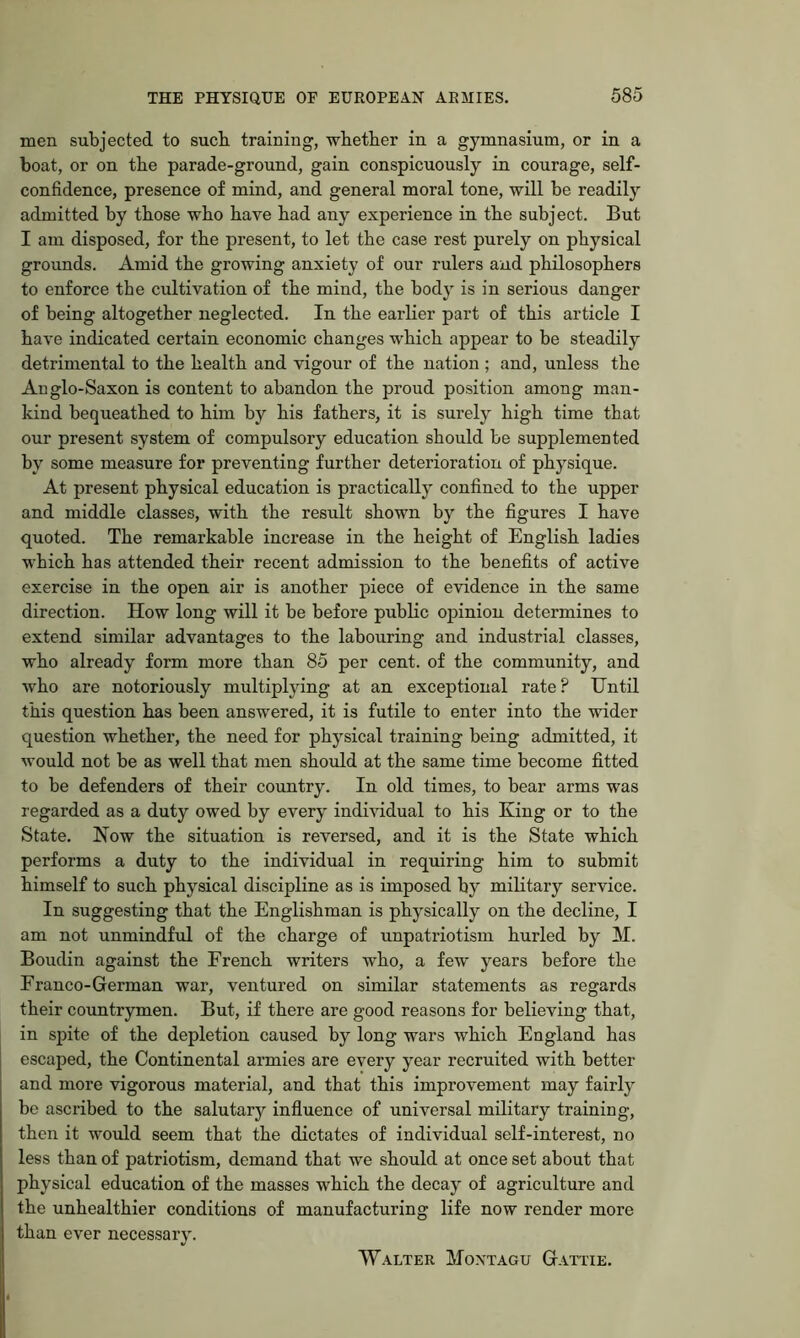 men subjected to sucb training, whether in a gymnasium, or in a boat, or on the parade-ground, gain conspicuously in courage, self- confidence, presence of mind, and general moral tone, will be readily admitted by those who have had any experience in the subject. But I am disposed, for the present, to let the case rest purely on physical grounds. Amid the growing anxiety of our rulers and philosophers to enforce the cultivation of the mind, the body is in serious danger of being altogether neglected. In the earlier part of this article I have indicated certain economic changes which appear to be steadily detrimental to the health and vigour of the nation ; and, unless the Anglo-Saxon is content to abandon the proud position among man- kind bequeathed to him by his fathers, it is surely high time that our present system of compulsory education should be supplemented by some measure for preventing further deterioration of physique. At present physical education is practically confined to the upper and middle classes, with the result shown by the figures I have quoted. The remarkable increase in the height of English ladies which has attended their recent admission to the benefits of active exercise in the open air is another piece of evidence in the same direction. How long will it be before pubKc opinion determines to extend similar advantages to the labouring and industrial classes, who already form more than 85 per cent, of the community, and who are notoriously multiplying at an exceptional rate? Until this question has been answered, it is futile to enter into the wider question whether, the need for physical training being admitted, it would not be as well that men should at the same time become fitted to be defenders of their country. In old times, to bear arms was regarded as a duty owed by every individual to his King or to the State. Now the situation is reversed, and it is the State which performs a duty to the individual in requiring him to submit himself to such physical discipline as is imposed by military service. In suggesting that the Englishman is physically on the decline, I am not unmindful of the charge of unpatriotism hurled by M. Boudin against the French writers who, a few years before the Franco-German war, ventured on similar statements as regards their countrymen. But, if there are good reasons for believing that, in spite of the depletion caused by long wars which England has escaped, the Continental armies are every year recruited with better and more vigorous material, and that this improvement may fairly be ascribed to the salutary influence of universal military training, then it would seem that the dictates of individual self-interest, no less than of patriotism, demand that we should at once set about that physical education of the masses which the decay of agriculture and the unhealthier conditions of manufacturing life now render more than ever necessary. Walter Montagu Gattie.