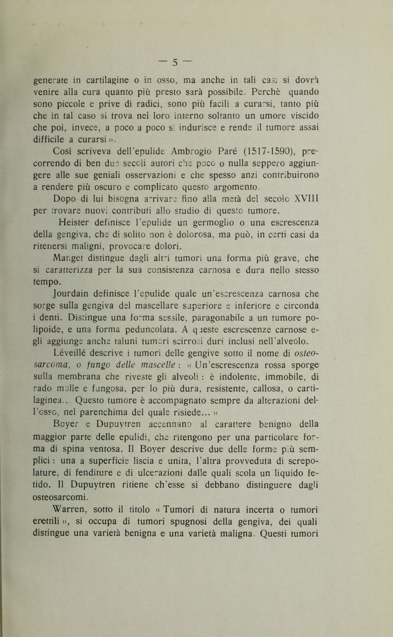 generate in cartilagine o in osso, ma anche in tali cast si dovrà venire alla cura quanto più presto sarà possibile. Perchè quando sono piccole e prive di radici, sono più facili a curarsi, tanto più che in tal caso si trova nel loro interno soltanto un umore viscido che poi, invece, a poco a poco si indurisce e rende il tumore assai difficile a curarsi». Così scriveva dell 'epulide Ambrogio Paré (1517-1590), pre- correndo di ben due seccli autori che poco o nulla seppero aggiun- gere alle sue geniali osservazioni e che spesso anzi contribuirono a rendere più oscuro e complicato questo argomento. Dopo di lui bisogna arrivare fino alla metà del secolo XVI11 per trovare nuovi contributi allo studio di questo tumore. Heister definisce l’epuiide un germoglio o una escrescenza della gengiva, che di solito non è dolorosa, ma può, in certi casi da ritenersi maligni, provocare dolori. Mar.get distingue dagli airi tumori una forma più grave, che si caratterizza per la sua consistenza carnosa e dura nello stesso tempo. Jourdain definisce l’epulide quale un’escrescenza carnosa che sorge sulla gengiva del mascellare superiore e inferiore e circonda i denti. Distingue una fotrna sessile, paragonabile a un tumore po- lipoide, e una forma peduncolata. A queste escrescenze carnose e- gli aggiunge anche taluni tumori scirrosi duri inclusi nell’alveolo. Léveillé descrive i tumori delle gengive sotto il nome di osteo- sarcoma, o fungo delle mascelle : « Un’escrescenza rossa sporge sulla membrana che riveste gli alveoli : è indolente, immobile, di rado molle e fungosa, per lo più dura, resistente, callosa, o carti- laginea.. Questo tumore è accompagnato sempre da alterazioni del- l’osso, nel parenchima del quale risiede... » Boyer e Dupuytren accennano al carattere benigno della maggior parte delle epulidi, che ritengono per una particolare for- ma di spina ventosa. Il Boyer descrive due delle forme più sem- plici : una a superficie liscia e unita, l’altra provveduta di screpo- lature, di fenditure e di ulcerazioni dalle quali scola un liquido fe- tido. Il Dupuytren ritiene ch’esse si debbano distinguere dagli osteosarcomi. Warren. sotto il titolo « Tumori di natura incerta o tumori erettili », si occupa di tumori spugnosi della gengiva, dei quali distingue una varietà benigna e una varietà maligna. Questi tumori