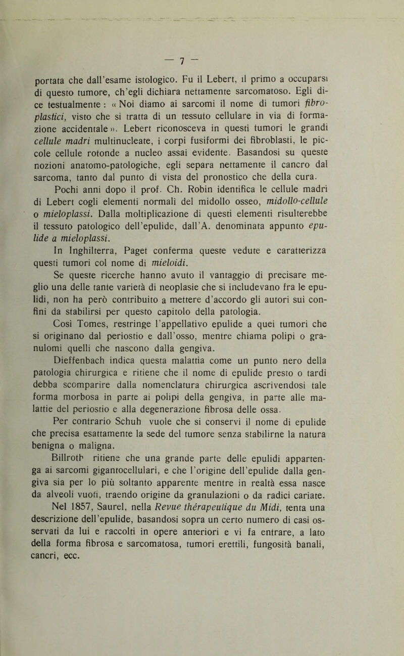 portata che dall’esame istologico. Fu il Lebert, il primo a occuparsi di questo tumore, ch’egli dichiara nettamente sarcomatoso. Egli di- ce testualmente : « Noi diamo ai sarcomi il nome di tumori fìbro- plastici, visto che si tratta di un tessuto cellulare in via di forma- zione accidentale». Lebert riconosceva in questi tumori le grandi cellule madri multinucleate, i corpi fusiformi dei fìbroblasti, le pic- cole cellule rotonde a nucleo assai evidente. Basandosi su queste nozioni anatomo-patologiche, egli separa nettamente il cancro dal sarcoma, tanto dal punto di vista del pronostico che della cura. Pochi anni dopo il prof. Ch. Robin identifica le cellule madri di Lebert cogli elementi normali del midollo osseo, midollo-cellule o mieloplassi. Dalla moltiplicazione di questi elementi risulterebbe il tessuto patologico delLepulide, dall’A. denominata appunto epu- lide a mieloplassi. In Inghilterra, Paget conferma queste vedute e caratterizza questi tumori col nome di mieloidi. Se queste ricerche hanno avuto il vantaggio di precisare me- glio una delle tante varietà di neoplasie che si includevano fra le epu- lidi, non ha però contribuito a mettere d’accordo gli autori sui con- fini da stabilirsi per questo capitolo della patologia. Così Tomes, restringe l’appellativo epulide a quei tumori che si originano dal periostio e dall’osso, mentre chiama polipi o gra- nulomi quelli che nascono dalla gengiva. Dieffenbach indica questa malattia come un punto nero della patologia chirurgica e ritiene che il nome di epulide presto o tardi debba scomparire dalla nomenclatura chirurgica ascrivendosi tale forma morbosa in parte ai polipi della gengiva, in parte alle ma- lattie del periostio e alla degenerazione fibrosa delle ossa. Per contrario Schuh vuole che si conservi il nome di epulide che precisa esattamente la sede del tumore senza stabilirne la natura benigna o maligna. Billroth ritiene che una grande parte delle epulidi apparten- ga ai sarcomi gigantocellulari, e che l’origine dell’epulide dalla gen- giva sia per lo più soltanto apparente mentre in realtà essa nasce da alveoli vuoti, traendo origine da granulazioni o da radici cariate. Nel 1857, Saurei, nella Revue thérapeuiique du Midi, tenta una descrizione dell’epulide, basandosi sopra un certo numero di casi os- servati da lui e raccolti in opere anteriori e vi fa entrare, a lato della forma fibrosa e sarcomatosa, tumori erettili, fungosità banali, cancri, ecc.
