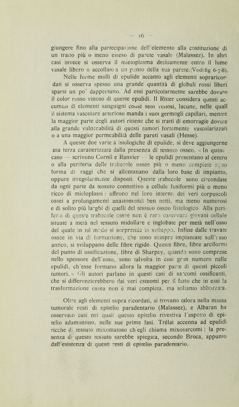 giungere fino alla partecipazione dell’elemento alla costituzione di un tratto più o meno esteso di parete vasale (Malassez). In altri casi invece si osserva il mieioplasma decisamente entro il lume vasale libero o accollato a un punto della sua parete.(Vedifig 6-7 8). Nelle forme molli di epulide accanto agli elementi sopraricor- dati si osserva spesso una grande quantità di globuli rossi liberi sparsi un po’ dappertutto. Ad essi particolarmente sarebbe dovuto il color rosso vinoso di queste epulidi. Il Ritter considera questi ac- cumuli di elementi sanguigni come seni venosi, lacune, nelle quali il sistema vascolare arterioso manda i suoi germogli capillari, mentre la maggior parte degli autori ritiene che si tratti di emorragie dovute alla grande vulnerabilità di questi tumori fortemente vascolarizzati 0 a una maggior permeabilità delle pareti vasali (Hesse). A queste due varie à istologiche di epuiide, si deve aggiungerne una terza caratterizzata dalla presenza di tessuto osseo. « In quest caso — scrivono Corni! e Ranvier le epulidi presentano al centro o alla periferia delle trabecole ossee più 0 meno complete setto forma di raggi che si allontanano dalla loro base di impianto, oppure irregolarmente disposti Queste trabecole sono circondate da ogni parte da tessuto connettivo a cellule fusiformi più 0 meno ricco di mieloplassi : offrono nel loro interno dei veri corpuscoli ossei a prolungamenti anastomotici ben netti, ma meno numerosi e di solito più larghi di quelli del tessuto osseo fisiologico. Alla peri- feria di queste trabecole ossee non è raro osservare giovani cellule situate a metà nel tessuto midollare e inglobate per metà nell’osso del quale in tal meco si sorprende lo sviluppo. Infine dalle travate ossee in via di formazione, che sono sempre impiantate sull’esso antico, si sviluppano delle fibre rigide. Queste fibre, fibre arciformi del punto di ossificazione, fibre di Sharpey, quando sono comprese nello spessore dell'osso, sono talvolta in cosi gran numero nelle epulidi, ch’esse formano allora la maggior parte di questi piccoli tumori. » Gli autori parlano in questi casi di sarcomi ossificanti, che si differenzierebbero dai veri osteomi per il fatto che in essi la trasformazione ossea non è mai compieta, ma soltanto abbozzata. Oltre agli elementi sopra ricordati, si trovano talora nella massa tumorale resti di epitelio paradentario (Malassez), e Albaran ha osservato casi nei quali questo epitelio rivestiva l’aspetto di epi- telio adamantino, nelle sue prime fasi. Trélat accenna ad epulidi ricche di tessuto mixomatoso eh egli chiama mixosarcomi : la pre- senza d> questo tessuto sarebbe spiegata, secondo Broca, appunto dall’esistenza di questi resti di epitelio paradentario.