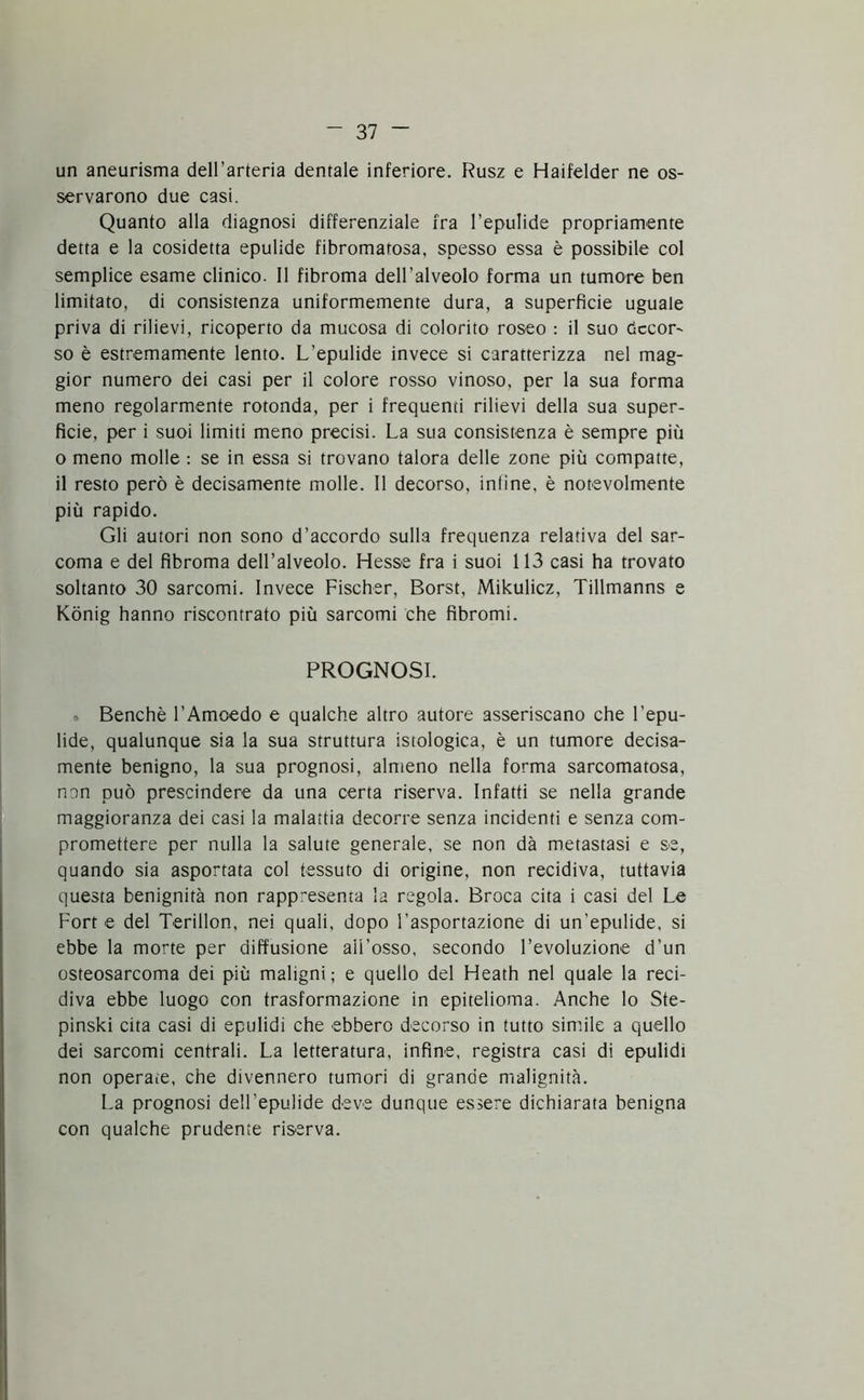 un aneurisma dell’arteria dentale inferiore. Rusz e Haifelder ne os- servarono due casi. Quanto alla diagnosi differenziale fra l’epulide propriamente detta e la cosidetta epulide fibromatosa, spesso essa è possibile col semplice esame clinico. Il fibroma dell’alveolo forma un tumore ben limitato, di consistenza uniformemente dura, a superficie uguale priva di rilievi, ricoperto da mucosa di colorito roseo : il suo decora so è estremamente lento. L’epulide invece si caratterizza nel mag- gior numero dei casi per il colore rosso vinoso, per la sua forma meno regolarmente rotonda, per i frequenti rilievi della sua super- ficie, per i suoi limiti meno precisi. La sua consistenza è sempre più o meno molle : se in essa si trovano talora delle zone più compatte, il resto però è decisamente molle. Il decorso, inline, è notevolmente più rapido. Gli autori non sono d’accordo sulla frequenza relativa del sar- coma e del fibroma dell’alveolo. Hesse fra i suoi 113 casi ha trovato soltanto 30 sarcomi. Invece Fischer, Borst, Mikulicz, Tillmanns e Kònig hanno riscontrato più sarcomi che fibromi. PROGNOSI. Benché l’Amcedo e qualche altro autore asseriscano che l'epu- lide, qualunque sia la sua struttura istologica, è un tumore decisa- mente benigno, la sua prognosi, almeno nella forma sarcomatosa, non può prescindere da una certa riserva. Infatti se nella grande maggioranza dei casi la malattia decorre senza incidenti e senza com- promettere per nulla la salute generale, se non dà metastasi e se, quando sia asportata col tessuto di origine, non recidiva, tuttavia questa benignità non rappresenta la regola. Broca cita i casi del Le Fort e del Terillon, nei quali, dopo l’asportazione di un'epulide, si ebbe la morte per diffusione aii’osso, secondo l’evoluzione d’un osteosarcoma dei più maligni; e quello del Heath nel quale la reci- diva ebbe luogo con trasformazione in epitelioma. Anche lo Ste- pinski cita casi di epulidi che ebbero decorso in tutto simile a quello dei sarcomi centrali. La letteratura, infine, registra casi di epulidi non operaie, che divennero tumori di grande malignità. La prognosi deH'epulide deve dunque essere dichiarata benigna con qualche prudente riserva.