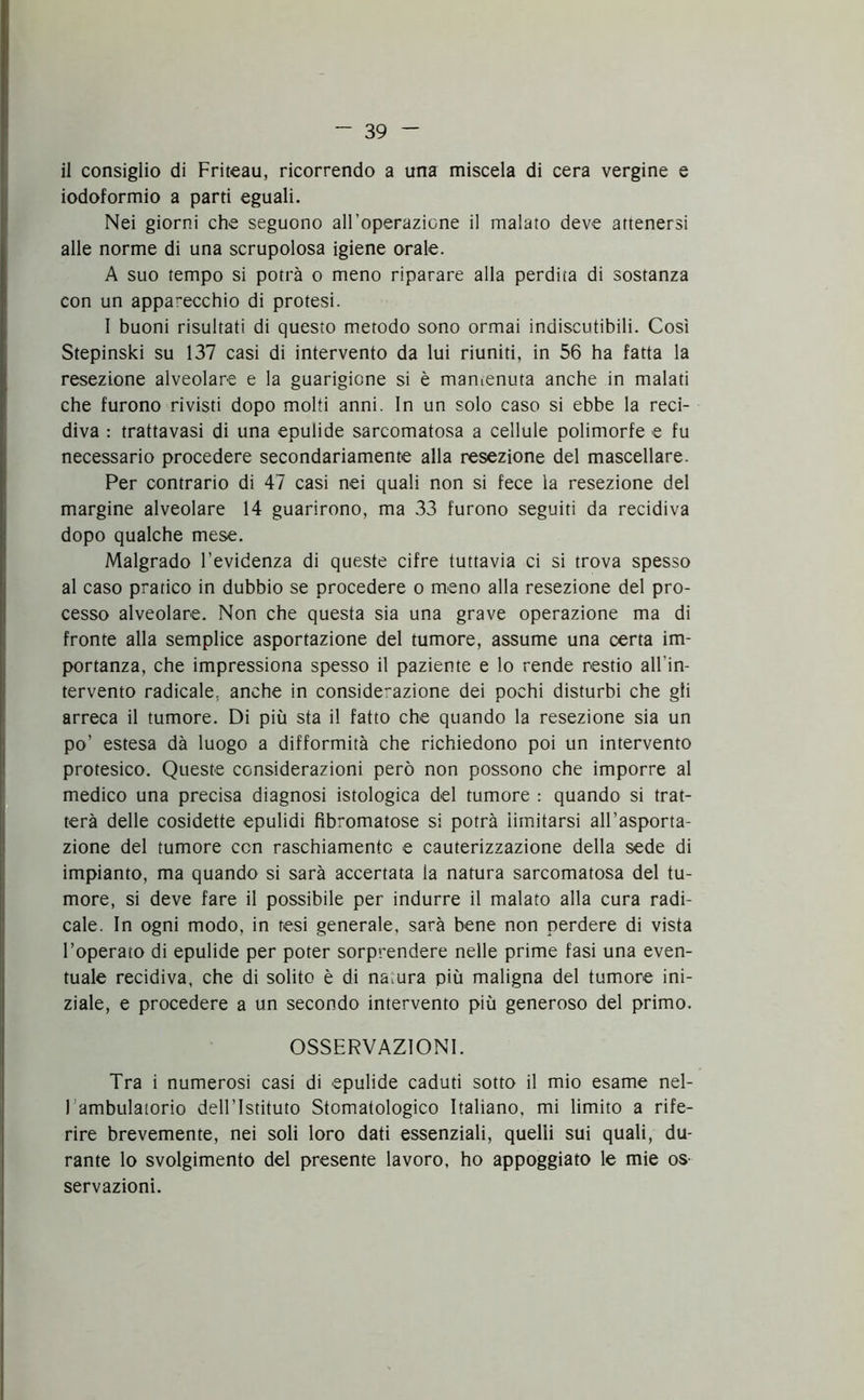 il consiglio di Friteau, ricorrendo a una miscela di cera vergine e iodoformio a parti eguali. Nei giorni che seguono alFoperazione il malato deve attenersi alle norme di una scrupolosa igiene orale. A suo tempo si potrà o meno riparare alla perdita di sostanza con un apparecchio di protesi. 1 buoni risultati di questo metodo sono ormai indiscutibili. Così Stepinski su 137 casi di intervento da lui riuniti, in 56 ha fatta la resezione alveolare e la guarigione si è mantenuta anche in malati che furono rivisti dopo molti anni. In un solo caso si ebbe la reci- diva : trattavasi di una epulide sarcomatosa a cellule polimorfe e fu necessario procedere secondariamente alla resezione del mascellare. Per contrario di 47 casi nei quali non si fece la resezione del margine alveolare 14 guarirono, ma 33 furono seguiti da recidiva dopo qualche mese. Malgrado l’evidenza di queste cifre tuttavia ci si trova spesso al caso pratico in dubbio se procedere o meno alla resezione del pro- cesso alveolare. Non che questa sia una grave operazione ma di fronte alla semplice asportazione del tumore, assume una certa im- portanza, che impressiona spesso il paziente e lo rende restio all'in- tervento radicale, anche in considerazione dei pochi disturbi che gli arreca il tumore. Di più sta il fatto che quando la resezione sia un po’ estesa dà luogo a difformità che richiedono poi un intervento protesico. Queste considerazioni però non possono che imporre al medico una precisa diagnosi istologica del tumore : quando si trat- terà delle cosidette epulidi fìbromatose si potrà iimitarsi all’asporta- zione del tumore con raschiamento e cauterizzazione della sede di impianto, ma quando si sarà accertata la natura sarcomatosa del tu- more, si deve fare il possibile per indurre il malato alla cura radi- cale. In ogni modo, in tesi generale, sarà bene non perdere di vista l’operato di epulide per poter sorprendere nelle prime fasi una even- tuale recidiva, che di solito è di natura più maligna del tumore ini- ziale, e procedere a un secondo intervento più generoso del primo. OSSERVAZIONI. Tra i numerosi casi di epulide caduti sotto il mio esame nel- lambulatorio dell 'Istituto Stomatologico Italiano, mi limito a rife- rire brevemente, nei soli loro dati essenziali, quelli sui quali, du- rante lo svolgimento del presente lavoro, ho appoggiato le mie os- servazioni.