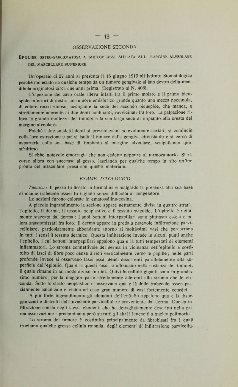 OSSERVAZIONE SECONDA EPULIDE OSTEO-SARCOMATOSA A MIELOPLASSI SITI ATA SUL MARGINE ALVEOLARE DEL MASCELLARE SUPERIORE. Un’operaio di 27 anni si presenta il 16 giugno 1913 all’Istituto Stomatologico perchè molestato da qualche tempo da un tumore gengivale al lato destro della man- dibola originatosi circa due anni prima. (Registrato al N. 406). L’ispezione del cavo orale rileva infatti fra il primo molare e il primo bicu- spide inferiori di destra un tumore emisferico grande quanto una mezza nocciuola, di colore rosso vinoso, occupante la sede del secondo bicuspide, che manca, e strettamente aderente ai due denti confinanti, ravvicinati fra loro. La palpazione ri- leva la grande mollezza del tumore e la sua larga sede di impianto alla cresta del margine alveolare. Poiché i due suddetti denti si presentavano notevolmente cariati, si cominciò colla loro estrazione e poi si isolò il tumore dalla gengiva circostante e si cercò di asportarlo colla sua base di impianto al margine alveolare, scalpellando que- st’ultimo. Si ebbe notevole emorragia che non cedette neppure al termocauterio. Si ri- corse allora con successo al gesso, lasciando per qualche tempo in sito un’im- pronta del mascellare presa con questo materiale. ESAME ISTOLOGICO. Tecnica : Il pezzo fu fissato in formalina e malgrado la presenza alla sua base di alcune trabecole ossee fu tagliato senza difficoltà al congelatore. Le sezioni furono colorate in ematossilina-eosina. A piccolo ingrandimento la sezione appare nettamente divisa in quattro strati : l’epitelio, il derma, il tessuto neoplastico e il tessuto osteoide. L’epitelio è netta- mente staccato dal derma : i suoi bottoni interpapillari sono piuttosto estesi e ta- lora anastomizzati fra loro. Il derma appare in preda a notevole infiltrazione parvi- cellulare, particolarmente abbondante attorno ai moltissimi vasi che percorrono in tutti i sensi il tessuto dermico. Questa infiltrazione invade in alcuni punti anche l’epitelio, i cui bottoni interpapillari appaiono qua e là tutti tempestati di elementi infiammatori. Lo stroma connettivale del derma in vicinanza dell’epitelio é costi- tuito di fasci di fibre poco dense diretti verticalmente verso le papille ; nelle parti profonde invece si osservano fasci assai densi decorrenti parallelamente alla su- perficie dell’epitelio. Qua e là questi fasci si affondano nella sostanza del tumore, il quale rimane in tal modo diviso in nidi. Quivi le cellule giganti sono in grandis- simo numero, per la maggior parte strettamente aderenti allo stroma che le cir- conda. Sotto lo strato neoplastico si osservano qua e là delle trabecole ossee par- zialmente calcificate e vicino ad esse gran numero di vasi fortemente ectasici. A più forte ingrandimento gli elementi dell’eritelio appaiono qua e là disor- ganizzati e distrutti dall’invasione parvicellulare proveniente dal derma. Questa in- filtrazione consta degli stessi elementi che ho dettagliatamente descritto nella pri- ma osservazione : predominano però su tutti gli altri i leucociti a nucleo polimorfo. Lo stroma del tumore è costituito principalmente da fibroblasti fra i quali troviamo qualche grossa cellula rotonda, degli elementi di infiltrazione parvicellu-