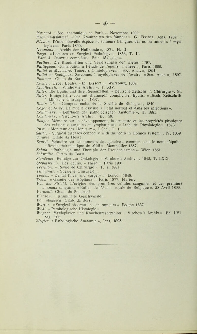 Mesnard. « Soc. anatomique de Paris». Novembre 1900. Nlikulicz-Kiimmel. «Die Krankheiten des Mundes ». G. Fischer, Jena, 1909. Nélaton. D’une nouvelle éspèce de tumeurs bénignes des os ou tumeurs à myé- loplaxes. Paris 1860. Neumann. « Archiv der Heilkunde », 1871, H. II. Paget. ci Lectures on Surgical Pathology », 1853, T. II. Paré A. Oeuvres complètes. Ediz. Malgaigne. Perthes. Die Krankheiten und Verletzungen der Kiefer, 1797. Philippeau. Contribution à l’étude de l'épulis. « Thèse », Paris 1886. Pilliet et Mauclaire. Tumeurs à miéloplaxes. « Soc. Anat. », 1894. Pilliet et Sculigoux. Sarcomes à myéloplaxes de l’ovaire. « Soc. Anat.», 1897. Pommer. Citato da Borst. Richter. Ueber Epulis. « In. Dissert. », Wiirzburg, 1887. Rindjleisch. « Virchow’s Archiv ». T. XIV. Ritter. Die Epulis und ihre Riesenzellen. « Deutsche Zeitschr. f. Chirurgie », 54. Ritter. Einige Falle von mit Blutungen complicirter Epulis. « Dtsch. Zeitschrift f. klinische Chirurgie », 1897. Robin Ch. « Comptes-rendus de la Société de Biologie», 1849. Roger et josué. La mobile osseuse à l’état normal et dans les infections ». Rokitansky. « Lehrbuch der pathologischen Anatomie», II, 1885. Rokitansky. «Virchow’s Archiv». Bd. 59. Rouget. Mémoire sur le développement, la structure et les propriétés physiques des vaisseaux sanguins et lymphatiques. « Arch. de Physiologie », 1873. Rusz. « Moniteur des Hòpitaux », 1 Sér., T. 1. Salter. « Surgical diseases connectiv with thè teeth in Holmes System », IV, 1859. Sarabie. Citato da Hesse. Saurel. Mémoire sur les tumeurs des gencives, connues sous le nom d’épulis. « Revue thérapeu.ique du Midi », Montpellier 1857. Schuh. « Pathologie und Therapie der Pseudoplasmen ». Wien 1851. Sehwalbe. Citato da Borst. Stendener. Beitràge zur Onkologie. « Virchow’s Archiv », 1843, T. LXIX. Stepìnski Fr. Des épulis. «Thèse». Paris 1901. Terrillon. «Revue de Chirurgie», T. I, 1881. Tillmanns. « Spezielle Chirurgie ». Tomes. « Dentai Phys. and Surgery », London 1848. Trélat. a Gazette des Hòpitaux », Paris 1877, février. Van der Stricht. L’origine des premières cellules sanguines et des premiers vaisseaux sanguins. « Bullet. de l’Acad rovale de Belgique », 28 Avril 1899 Verneuil. Citato da Stepinski. Virehow. « Krankhafte Geschwiilste ». Von Mandach CLato da Borst Warren. «Surgical observations on tumours ». Boston 1837 Wedl. « Patohologische Histologie » Wegner. Myeloplaxen und Knochenresorpthion. «Virchow’s Archiv». Bd. LV1 pag. 5Ó5. Ziegler. « P.ithologische Anatomie », Jena, 1898.