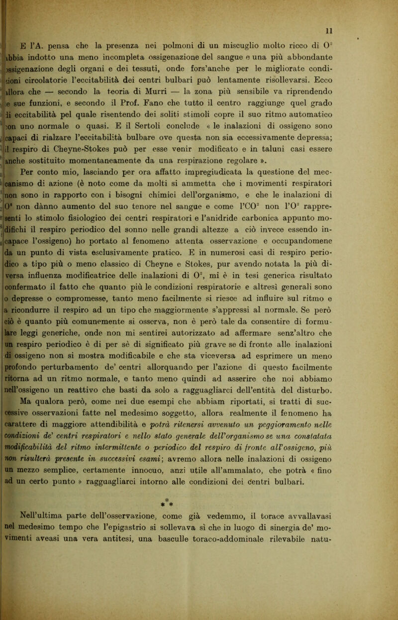 E l’A. pensa che la presenza nei polmoni di un miscuglio molto ricco di O3 ibbia indotto una meno incompleta ossigenazione del sangue e una più abbondante ossigenazione degli organi e dei tessuti, onde fors’anche per le migliorate condi- zioni circolatorie l’eccitabilità dei centri bulbari può lentamente risollevarsi. Ecco illora che — secondo la teoria di Murri — la zona più sensibile va riprendendo ;e sue funzioni, e secondo il Prof. Fano che tutto il centro raggiunge quel grado li eccitabilità pel quale risentendo dei soliti stimoli copre il suo ritmo automatico ion uno normale o quasi. E il Sertoli conclude « le inalazioni di ossigeno sono i capaci di rialzare l’eccitabilità bulbare ove questa non sia eccessivamente depressa; il respiro di Cheyne-Stokes può per esse venir modificato e in taluni casi essere anche sostituito momentaneamente da una respirazione regolare ». Per conto mio, lasciando per ora affatto impregiudicata la questione del mec- canismo di azione (è noto come da molti si ammetta che i movimenti respiratori non sono in rapporto con i bisogni chimici dell’organismo, e che le inalazioni di , 0* non dànno aumento del suo tenore nel sangue e come l’CO3 non l’O2 rappre- senti lo stimolo fisiologico dei centri respiratori e l’anidride carbonica appunto mo- difichi il respiro periodico del sonno nelle grandi altezze a ciò invece essendo in- 6. capace l’ossigeno) ho portato al fenomeno attenta osservazione e occupandomene da un punto di vista esclusivamente pratico. E in numerosi casi di respiro perio- dico a tipo più o meno classico di Cheyne e Stokes, pur avendo notata la più di- versa influenza modificatrice delle inalazioni di 03, mi è in tesi generica risultato confermato il fatto che quanto più le condizioni respiratorie e altresì generali sono o depresse o compromesse, tanto meno facilmente si riesce ad influire sul ritmo e a ricondurre il respiro ad un tipo che maggiormente s’appressi al normale. Se però ciò è quanto più comunemente si osserva, non è però tale da consentire di formu- lare leggi generiche, onde non mi sentirei autorizzato ad affermare senz’altro che un respiro periodico è di per sè di significato più grave se di fronte alle inalazioni di ossigeno non si mostra modificabile e che sta viceversa ad esprimere un meno profondo perturbamento de’ centri allorquando per l’azione di questo facilmente ritorna ad un ritmo normale, e tanto meno quindi ad asserire che noi abbiamo nell’ossigeno un reattivo che basti da solo a ragguagliarci dell’entità del disturbo. Ma qualora però, come nei due esempi che abbiam riportati, si tratti di suc- cessive osservazioni fatte nel medesimo soggetto, allora realmente il fenomeno ha carattere di maggiore attendibilità e potrà ritenersi avvenuto un peggioramento nelle condizioni de’ centri respiratori e nello stato generale dell'organismo se una constatata modificabilità del ritmo intermittente o periodico del respiro di fronte all'ossigeno, più non risulterà presente in successivi esami; avremo allora nelle inalazioni di ossigeno un mezzo semplice, certamente innocuo, anzi utile all’ammalato, che potrà « fino ad un certo punto » ragguagliarci intorno alle condizioni dei dentri bulbari. * * * Nell’ultima parte dell’osservazione, come già vedemmo, il torace avvallavasi nel medesimo tempo che l’epigastrio si sollevava sì che in luogo di sinergia de’ mo- vimenti aveasi una vera antitesi, una basculle toraco-addominale rilevabile natu-