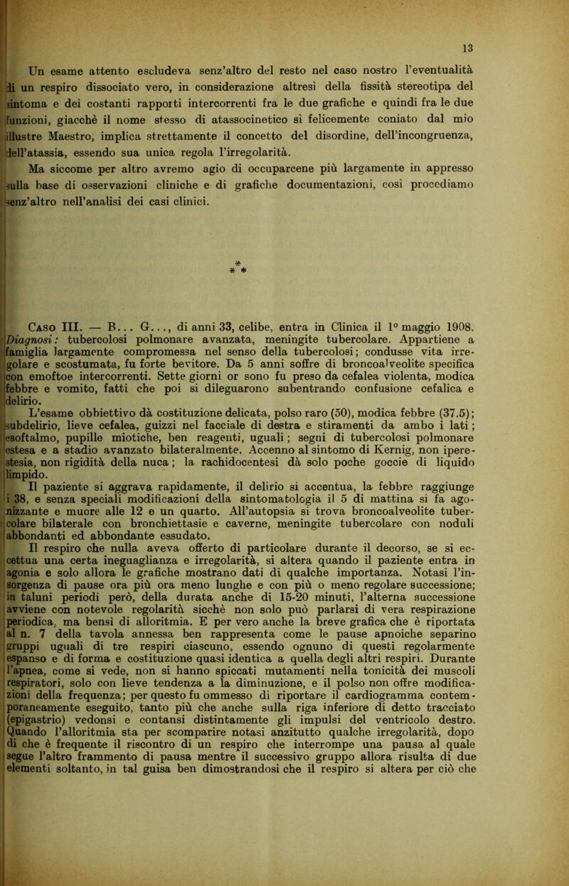 Un esame attento escludeva senz’altro del resto nel caso nostro l’eventualità di un respiro dissociato vero, in considerazione altresì della fissità stereotipa del sintonia e dei costanti rapporti intercorrenti fra le due grafiche e quindi fra le due funzioni, giacché il nome stesso di atassocinetico sì felicemente coniato dal mio illustre Maestro, implica strettamente il concetto del disordine, dell’incongruenza, dell’atassia, essendo sua unica regola l’irregolarità. Ma siccome per altro avremo agio di occuparcene più largamente in appresso sulla base di osservazioni cliniche e di grafiche documentazioni, cosi procediamo senz’altro nell’analisi dei casi clinici. * * * Caso III. — B... G..., di anni 33, celibe, entra in Clinica il 1° maggio 1908. |Diagnosi : tubercolosi polmonare avanzata, meningite tubercolare. Appartiene a famiglia largamente compromessa nel senso della tubercolosi; condusse vita irre- golare e scostumata, fu forte bevitore. Da 5 anni soffre di broncoalveolite specifica con emoftoe intercorrenti. Sette giorni or sono fu preso da cefalea violenta, modica febbre e vomito, fatti che poi si dileguarono subentrando confusione cefalica e delirio. L’esame obbiettivo dà costituzione delicata, polso raro (50), modica febbre (37.5); ) subdelirio, lieve cefalea, guizzi nel facciale di destra e stiramenti da ambo i lati ; ^esoftalmo, pupille miotiche, ben reagenti, uguali ; segni di tubercolosi polmonare estesa e a stadio avanzato bilateralmente. Accenno al sintomo di Kernig, non ipere- stesia, non rigidità della nuca ; la rachidocentesi dà solo poche goccio di liquido limpido. Il paziente si aggrava rapidamente, il delirio si accentua, la febbre raggiunge i 38, e senza speciali modificazioni della sintomatologia il 5 di mattina si fa ago- nizzante e muore alle 12 e un quarto. All’autopsia si trova broncoalveolite tuber- colare bilaterale con bronchiettasie e caverne, meningite tubercolare con noduli abbondanti ed abbondante essudato. Il respiro che nulla aveva offerto di particolare durante il decorso, se si ec- cettua una certa ineguaglianza e irregolarità, si altera quando il paziente entra in agonia e solo allora le grafiche mostrano dati di qualche importanza. Notasi l’in- sorgenza di pause ora più ora meno lunghe e con più o meno regolare successione; in taluni periodi però, della durata anche di 15-20 minuti, l’alterna successione avviene con notevole regolarità sicché non solo può parlarsi di vera respirazione periodica, ma bensì di alloritmia. E per vero anche la breve grafica che è riportata al n. 7 della tavola annessa ben rappresenta come le pause apnoiche separino gruppi uguali di tre respiri ciascuno, essendo ognuno di questi regolarmente espanso e di forma e costituzione quasi identica a quella degli altri respiri. Durante l’apnea, come si vede, non si hanno spiccati mutamenti nella tonicità dei muscoli respiratori, solo con lieve tendenza a la diminuzione, e il polso non offre modifica- zioni della frequenza ; per questo fu ommesso di riportare il cardiogramma contem- poraneamente eseguito, tanto più che anche sulla riga inferiore di detto tracciato (epigastrio) vedonsi e contansi distintamente gli impulsi del ventricolo destro. Quando l’alloritmia sta per scomparire notasi anzitutto qualche irregolarità, dopo di che è frequente il riscontro di un respiro che interrompe una pausa al quale segue l’altro frammento di pausa mentre il successivo gruppo allora risulta di due elementi soltanto, in tal guisa ben dimostrandosi che il respiro si altera per ciò che