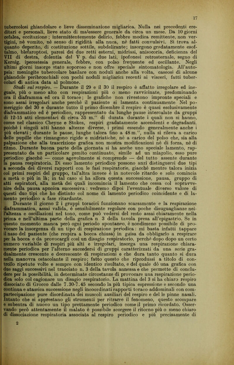 tubercolosi ghiandolare e lieve disseminazione migliarica. Nulla nei precedenti ere- ditari e personali, lieve stato di malessere generale da circa un mese. Da 10 giorni cefalea, eccitazione ; intermittentemente delirio, febbre modica remittente, non ver- tigini, nè vomito, nè senso di rigidità alla nuca, nè fatti convulsivi. Si trova al- quanto deperito, di costituzione sottile, subdelirante; insorgono gradatamente esof- talmo, blefaroptosi, paresi dei due retti esterni, midriasi, anisocoria, deficienza del VII di destra, dolentìa del V p. dai due lati, ipofonesi retrosternale, segno di Kernig, iperestesia generale, febbre, con polso frequente ed oscillante. Negli ultimi giorni insorge stato soporoso e non offre speciale sintomatologia. All’auto- psia: meningite tubercolare basilare con noduli anche alla volta, caseosi di alcune ghiandole peribronchiali con pochi noduli migliarici recenti ai visceri, fatti tuber- colari di antica data al polmone. Studi sul respiro. — Durante il 29 e il 30 il respiro è affatto irregolare ed ine- guale, più o meno alto con respirazioni più o meno ravvicinate, predominando ora il diaframma ed ora il torace ; le grafiche non rivestono impronte speciali e sono assai irregolari anche perchè il paziente si lamenta continuamente Nel po- meriggio del 30 e durante tutto il primo dicembre il respiro è quasi esclusivamente diaframmatico ed è periodico, rappresentato da lunghe pause intercalate da gruppi di 12-15 atti elementari di circa 35 m. di durata durante i quali non si hanno, come nel classico Cheyne e Stokes, respiri gradatamente ascendenti e degradanti, poiché i singoli atti hanno altezze diverse, i primi essendo generalmente anche i più elevati ; durante le pause, lunghe talora fino a 48 m., nulla si rileva a carico delle pupille che rimangono rigide e muriatiche, nè a carico del polso che, sia alla ; palpazione che alla trascrizione grafica non mostra modificazioni nè di forza, nè di i ritmo. Durante buona parte della giornata si ha anche uno speciale lamento, rap- presentato da un particolare gemito continuato, simile ad un miagolio, esso pure : periodico giacché — come agevolmente si comprende — del tutto assente durante : la pausa respiratoria. Di esso lamento periodico possono anzi distinguersi due tipi a seconda dei diversi rapporti con le fasi respiratorie, giacché mentre talora inizia | coi primi respiri del gruppo, tal’altra invece è in notevole ritardo e solo comincia a metà o più in là; in tal caso si ha allora questa successione, pausa, gruppo di atti espiratori, alla metà dei quali incomincia il lamento che cessa col sopravve- nire della pausa apnoica successiva : vedremo dipoi l’eventuale diverso valore di questi due tipi che ho distinto col nome di lamento periodico coincidente e di la- mento periodico a fase ritardante. Durante il giorno 2 i gruppi toracici funzionano scarsamente e la respirazione diaframmatica, assai valida, è sensibilmente regolare con poche disuguaglianze nel- l’altezza e oscillazioni nel tono, come può vedersi del resto assai chiaramente nella prima e nell’ultima parte della grafica n 3 della tavola presa all’epigastrio. Se in questo momento manca però ogni periodo spontaneo, è nondimeno possibile di pro- vocare la insorgenza di un tipo di respirazione periodica : mi basta infatti tappare il naso del paziente (che respira a bocca chiusa) in guisa da obbligarlo a respirare per la bocca e da provocargli così un disagio respiratorio, perchè dopo dopo un certo numero variabile di respiri più alti e irregolari, insorga una respirazione chiara- mente periodica per l’alterno succedersi di gruppi caratterizzati da una serie gra- dualmente crescente e decrescente di respirazioni e che dura tanto quanto si dura nella manovra ostacolante il respiro; fatto questo che riprodussi a titolo di con- trollo ripetute volte e sempre con identico risultato, e del quale dò una grafica con due saggi successivi nel tracciato n. 3 della tavola annessa e che permette di conclu- dere per la possibilità, in determinate circostanze di provocare una respirazione perio- dica solo col cagionare un disagio respiratorio. La mattina del 3 si ha chiaro respiro dissociato di Grocco dalle 7.30-7.45 secondo la più tipica espressione e secondo una continua e atassica successione negli incoordinati rapporti toraco addominali con com- partecipazione pure disordinata dei muscoli ausiliari del respiro e del le pinne nasali. Intanto che si apprestano gli strumenti per ritrarre il fenomeno, questo scompare e subentra di nuovo un tipo prettamente periodico come il primo ricordato. Osser- vando però attentamente il malato è possibile scorgere il ritorno più o meno chiaro di dissociazione respiratoria associata al respiro periodico e più precisamente di 2