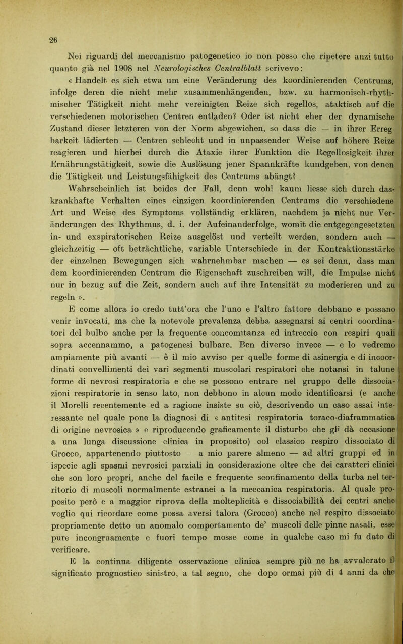 Nei riguardi del meccanismo patogenetico io non posso che ripetere anzi tutto quanto già nel 1908 nel Neurolocjisches Gentralblatt scrivevo: « Handelt es sich etwa um eine Verànderung des koordinierenden Centrums, infolge deren die nicht melir zusammenhàngenden, bzw. zu harmonisch-rhyth- mischer Tàtigkeit nicht mehr vereinigten Reize sich regellos, ataktisch auf die verschiedenen motorischen Centren entladen? Oder ist nicht eher der dynamische Zustand dieser letzteren von der Norm abgewichen, so dass die — in ihrer Erreg barkeit làdierten — Centren schlecht und in unpassender Weise auf hòhere Reize reagieren und hierbei durch die Ataxie ihrer Funktion die Regelìosigkeit ihrer Ernàhrungstàtigkeit, sowie die Auslòsung jener Spannkràfte kundgeben, von denen die Tàtigkeit und Leistungsfàhigkeit des Centrums abàngt? Wahrscheinlich ist beides der Fall, denn wohl kaum liesse sich durch das- krankhafte Verhalten eines einzigen koordinierenden Centrums die verschiedene Art und Weise des Symptoms vollstàndig erklàren, nachdem ja nicht nur Ver- ànderungen des Rhythmus, d. i. der Aufeinanderfolge, womit die entgegengesetzten in- und exspiratorischen Reize ausgelost und verteilt werden, sondern auch — gleichzeitig — oft betràchtliche, variable Unterschiede in der Kontraktionsstàrke der einzelnen Bewegungen sich wahrnehmbar machen — es sei denn, dass man ; dem koordinierenden Centrum die Eigenschaft zuschreiben will, die Impulse nicht nur in bezug auf die Zeit, sondern auch auf ihre Intensitàt zu moderieren und zu regeln ». E come allora io credo tutt’ora che l’uno e l’altro fattore debbano e possano i venir invocati, ma che la notevole prevalenza debba assegnarsi ai centri coordina- tori del bulbo anche per la frequente concomitanza ed intreccio con respiri quali sopra accennammo, a patogenesi bulbare. Ben diverso invece — e lo vedremo ampiamente più avanti — è il mio avviso per quelle forme di asinergia e di incoor- dinati convellimenti dei vari segmenti muscolari respiratori che notansi in talune forme di nevrosi respiratoria e che se possono entrare nel gruppo delle dissocia- zioni respiratorie in senso lato, non debbono in alcun modo identificarsi (e anche il Morelli recentemente ed a ragione insiste su ciò, descrivendo un caso assai mte- ; lessante nel quale pone la diagnosi di « antitesi respiratoria toraco-diaframmatica di origine nevrosica » e riproducendo graficamente il disturbo che gli dà occasione: a una lunga discussione clinica in proposito) col classico respiro dissociato di Crocco, appartenendo piuttosto — a mio parere almeno — ad altri gruppi ed in ispecie agli spasmi nevrosici parziali in considerazione oltre che dei caratteri clinici che son loro propri, anche del facile e frequente sconfinamento della turba nel ter- ritorio di muscoli normalmente estranei a la meccanica respiratoria. Al quale pro- posito però e a maggior riprova della molteplicità e dissociabilità dei centri anche voglio qui ricordare come possa aversi talora (Grocco) anche nel respiro dissociato propriamente detto un anomalo comportamento de’ muscoli delle pinne nasali, esse pure incongruamente e fuori tempo mosse come in qualche caso mi fu dato di verificare. E la continua diligente osservazione clinica sempre più ne ha avvalorato il significato prognostico sinistro, a tal segno, che dopo ormai più di 4 anni da che