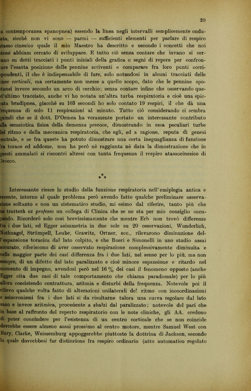 a contemporanea spanopnea) essendo la linea negli intervalli semplicemente ondu- ata, sicché non vi sono — panni — sufficienti elementi per parlare di respiro ttasso cinesico quale il mio Maestro ha descritto e secondo i concetti che noi stessi abbiam cercato di sviluppare. E tutto ciò senza contare che invano si cer- ano su detti tracciati i punti iniziali della grafica o segni di repere per confron- tare l’esatta posizione delle pennino scriventi e comparare fra loro punti corri- spondenti, il che è indispensabile di fare, solo notandosi in alcuni tracciati delle inee verticali, ma certamente non messe a quello scopo, dato che le pennine spo- stansi invece secondo un arco di cerchio; senza contare infine che osservando que- st’ultimo tracciato, anche vi ho notata un’altra turba respiratoria e cioè una spie- iata bradipnea, giacché su 103 secondi ho solo contato 19 respiri, il che dà una Sequenza di solo 11 respirazioni al minuto. Tutto ciò considerando ci sembra juindi che se il dott. D’Ormea ha veramente portato un interessante contributo dia semeiotica fisica della demenza precoce, dimostrando in essa peculiari turbe lei ritmo e della meccanica respiratoria, che egli, ed a ragione, reputa di genesi jentrale, e se fra queste ha potuto dimostrare una certa ineguaglianza di funzione :ra torace ed addome, non ha però nè raggiunta nè data la dimostrazione che in piesti ammalati si riscontri altresì con tanta frequenza il respiro atassocinesico di brocco. Interessante riesce lo studio della funzione respiratoria nell’emiplegia antica e recente, intorno al quale problema però avendo fatto qualche preliminare osserva- zione soltanto e non un sistematico studio, mi esimo dal riferire, tanto più che ne tratterà ex professo un collega di Clinica che se ne sta per mio consiglio occu- pando. Ricorderò solo così brevissimamente che mentre Erb non trovò differenze fra i due lati, ed Egger asimmetria in due sole su 20 osservazioni, Wunderlich, Nothnagel, Strumpell, Leube, Grawitz, Ortner, ecc., rilevarono diminuzione del- l’espansione toracica dal lato colpito, e che Boeri e Simonelli in uno studio assai accurato, riferiscono di aver osservato respirazione complessivamente diminuita e nella maggior parte dei casi differenza fra i due lati, nel senso per lo più, ma non sempre, di un difetto dal lato paralizzato e cioè minore espansione e ritardo nel momento di impegno, avendosi però nel 16 % dei casi il fenomeno opposto (anche Egger cita due casi di tale comportamento che chiama paradossale) per lo più allora coesistendo contrattura, aritmia e disturbi della frequenza. Notevole poi il rilievo qualche volta fatto di alterazioni unilaterali del ritmo con incoordinazioni e asincronismi fra i due lati sì da risultarne talora una curva regolare dal lato sano e invece aritmica, procedente a sbalzi dal paralizzato ; notevole del pari che in base al raffronto del reperto respiratorio con le note cliniche, gli AA. credono di poter concludere per l’esistenza di un centro corticale che se non coincide dovrebbe essere almeno assai prossimo al centro motore, mentre Samuel West con Bury, Clarke, Weissemburg appoggerebbe piuttosto la dottrina di Jackson, secondo la quale dovrebbesi far distinzione fra respiro ordinario (atto automatico regolato