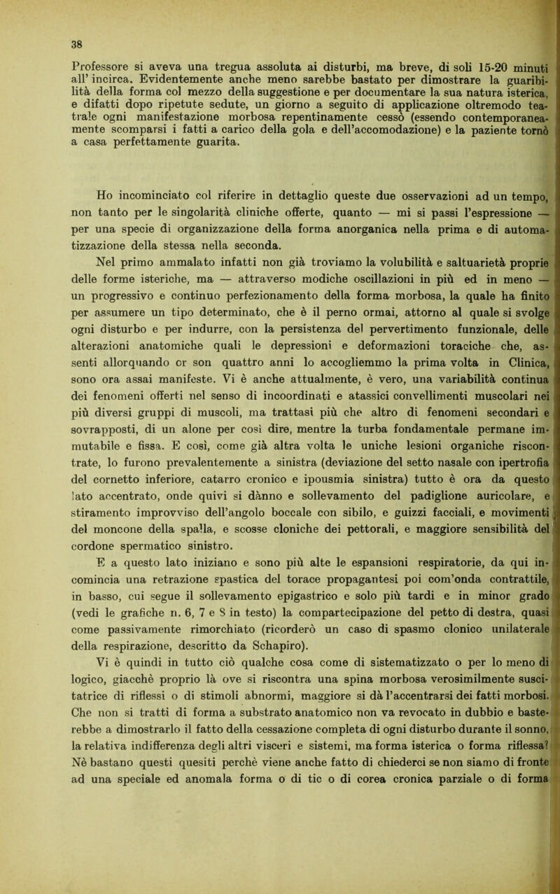 Professore si aveva una tregua assoluta ai disturbi, ma breve, di soli 15-20 minuti all’ incirca. Evidentemente anche meno sarebbe bastato per dimostrare la guaribi- lità della forma col mezzo della suggestione e per documentare la sua natura isterica, e difatti dopo ripetute sedute, un giorno a seguito di applicazione oltremodo tea- trale ogni manifestazione morbosa repentinamente cessò (essendo contemporanea- mente scomparsi i fatti a carico della gola e dell’accomodazione) e la paziente tornò a casa perfettamente guarita. Ho incominciato col riferire in dettaglio queste due osservazioni ad un tempo, non tanto per le singolarità cliniche offerte, quanto — mi si passi l’espressione — per una specie di organizzazione della forma anorganica nella prima e di automa- tizzazione della stessa nella seconda. Nel primo ammalato infatti non già troviamo la volubilità e saltuarietà proprie delle forme isteriche, ma — attraverso modiche oscillazioni in più ed in meno — un progressivo e continuo perfezionamento della forma morbosa, la quale ha finito per assumere un tipo determinato, che è il perno ormai, attorno al quale si svolge < ogni disturbo e per indurre, con la persistenza del pervertimento funzionale, delle alterazioni anatomiche quali le depressioni e deformazioni toraciche che, as- ! senti allorquando or son quattro anni lo accogliemmo la prima volta in Clinica, sono ora assai manifeste. Vi è anche attualmente, è vero, una variabilità continua dei fenomeni offerti nel senso di incoordinati e atassici convellimenti muscolari nei più diversi gruppi di muscoli, ma trattasi più che altro di fenomeni secondari e sovrapposti, di un alone per così dire, mentre la turba fondamentale permane im- mutabile e fissa. E così, come già altra volta le uniche lesioni organiche riscon- trate, lo furono prevalentemente a sinistra (deviazione del setto nasale con ipertrofia del cornetto inferiore, catarro cronico e ipousmia sinistra) tutto è ora da questo lato accentrato, onde quivi si danno e sollevamento del padiglione auricolare, e stiramento improvviso dell’angolo boccale con sibilo, e guizzi facciali, e movimenti < del moncone della spalla, e scosse cloniche dei pettorali, e maggiore sensibilità del cordone spermatico sinistro. E a questo lato iniziano e sono più alte le espansioni respiratorie, da qui in- comincia una retrazione spastica del torace propagantesi poi com’onda contrattile, in basso, cui segue il sollevamento epigastrico e solo più tardi e in minor grado (vedi le grafiche n. 6, 7 e 8 in testo) la compartecipazione del petto di destra, quasi come passivamente rimorchiato (ricorderò un caso di spasmo clonico unilaterale della respirazione, descritto da Schapiro). Vi è quindi in tutto ciò qualche cosa come di sistematizzato o per lo meno di logico, giacché proprio là ove si riscontra una spina morbosa verosimilmente susci- tatrice di riflessi o di stimoli abnormi, maggiore si dà l’accentrarsi dei fatti morbosi. Che non si tratti di forma a substrato anatomico non va revocato in dubbio e baste- rebbe a dimostrarlo il fatto della cessazione completa di ogni disturbo durante il sonno, la relativa indifferenza degli altri visceri e sistemi, ma forma isterica o forma riflessa? Nè bastano questi quesiti perchè viene anche fatto di chiederci se non siamo di fronte ad una speciale ed anomala forma o di tic o di corea cronica parziale o di forma