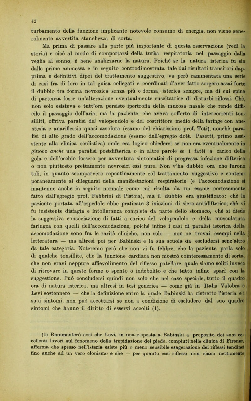 turbamento della funzione implicante notevole consumo di energia, non viene gene- ralmente avvertita stanchezza di sorta. Ma prima di passare alla parte più importante di questa osservazione (vedi la storia) e cioè al modo di comportarsi della turba respiratoria nel passaggio dalla veglia al sonno, è bene analizzarne la natura. Poiché se la natura isterica fu sin dalle prime ammessa e in seguito controdimostrata tale dai risultati transitori dap- prima e definitivi dipoi del trattamento suggestivo, va però rammentata una serie di casi fra di loro in tal guisa collegati e coordinati d’aver fatto sorgere assai forte il dubbio tra forma nevrosica senza più e forma, isterica sempre, ma di cui spina di partenza fosse un’alterazione eventualmente suscitatrice di disturbi riflessi. Chè, non solo esisteva e tutt’ora persiste ipertrofia della mucosa nasale che rende diffi- cile il passaggio dell’aria, ma la paziente, che aveva sofferto di intercorrenti ton- silliti, offriva paralisi del velopendolo e del costrittore medio della faringe con ane- stesia e anariflessia quasi assoluta (esame del chiarissimo prof. Toti), nonché para- lisi di alto grado dell’accomodazione (esame dell’egregio dott. Pasetti, primo assi- stente alla clinica oculistica) onde era logico chiedersi se non era eventualmente in giuoco anche una paralisi postdifterica o in altre parole se i fatti a carico della gola e dell’occhio fossero per avventura sintomatici di pregressa infezione difterica o non piuttosto prettamente nevrosici essi pure. Non v’ha dubbio ora che furono tali, in quanto scomparvero repentinamente col trattamento suggestivo e contem- poraneamente al dileguarsi della manifestazioni respiratorie (e l’accomodazione si mantenne anche in seguito normale come mi risulta da un esame cortesemente fatto dall’egregio prof. Fabbrini di Pistoia), ma il dubbio era giustificato: chè la paziente portata all’ospedale ebbe praticate 3 iniezioni di siero antidifterico; chè vi fu insistente disfagia e intolleranza completa da parte dello stomaco, chè si diede la suggestiva consociazione di fatti a carico del velopendolo e della musculatura faringea con quelli dell’accomodazione, poiché infine i casi di paralisi isterica della accomodazione sono fra le rarità cliniche, non solo — non ne trovai esempi nella letteratura — ma altresì poi per Babinski e la sua scuola da escludersi senz’altro da tale categoria. Noteremo però che non vi fu febbre, che la paziente parla solo di qualche tonsillite, che la funzione cardiaca non mostrò cointeressamento di sorta, che non eravi neppure affievolimento del riflesso patellare, quale siamo soliti invece di ritrovare in queste forme o spento o indebolito e che tutto infine sparì con la suggestione. Può concludersi quindi non solo che nel caso speciale, tutto il quadro era di natura isterica, ma altresì in tesi generica — come già in Italia Valobra e i Levi sostennero — che la definizione entro la quale Babinski ha ristretto l’isteria e i suoi sintomi, non può accettarsi se non a condizione di escludere dal suo quadro sintomi che hanno il diritto di esservi accolti (1). I (1) Rammenterò così che Levi, in una risposta a Babinski a proposito dei suoi ec- cellenti lavori sul fenomeno della trepidazione del piede, compiuti nella clinica di Firenze, afferma che spesso nell'isteria esiste più o meno sensibile esagerazione dei riflessi tendinei fino anche ad un vero clonismo e che — per quanto essi riflessi non siano nettamente